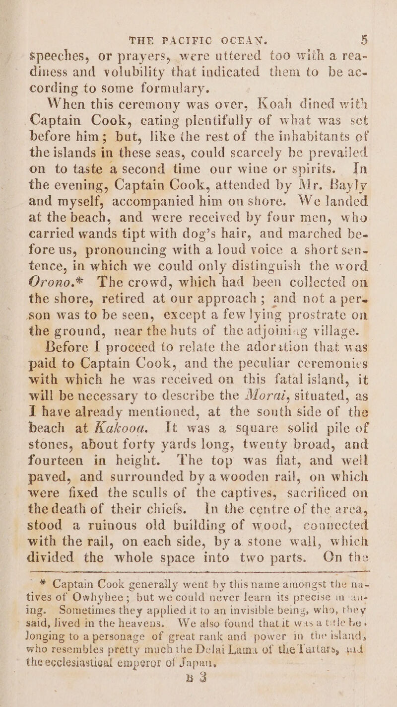 speeches, or prayers, were uttered too with a rea- diness and volubility that indicated them to be ac- cording to some formulary. When this ceremony was over, Koah dined with Captain Cook, eating plentifully of what was set before him; but, like the rest of the inhabitants of the islands in these seas, could scarcely be prevail led on to taste a second time our wine or spirits. In the evening, Captain Cook, attended by Mr. Bayly and myself, accompanied him onshore, We landed at the beach, and were received by four men, who carried wands tipt with dog’s hair, and marched be- fore us, pronouncing with a loud voice a short sen- tence, in which we could only distinguish the word Orono.* The crowd, which had been collected on the shore, retired at our approach; and not a pers son was to be seen, except a few lying prostrate on the ground, near the huts of the adjoining village. Before I proceed to relate the adoration that was paid to Captain Cook, and the peculiar ceremonies with which he was received on this fatalisland, it will be necessary to describe the Morai, situated, as I have already mentioned, at the south side of the beach at Aakooa. It was a square solid pile of stones, about forty yards long, twenty broad, and fourteen in height. The top was flat, and well paved, and surrounded by a wooden Le on which were fixed the sculls of the captives, sacrificed on the death of their chiefs. In the centre of the area, stood a ruinous old building of wood, counccted with the rail, on each side, by a. stone wall, which divided the whole space into two parts. Qn the _ * Captain Cook generally went by this name amongst the na- tives of Owhyhee; but we could never learn its precise in ‘an- ing. Sometimes they applied it to an invisible being, wio, they ' said, lived in the heavens. We also found thatit wasatitle he, longing to a personage of great rank and power in the island, who resembles pretty much the Delai Lama of the Tattars, wad the ecclesiastical emperor of Japan, B 3