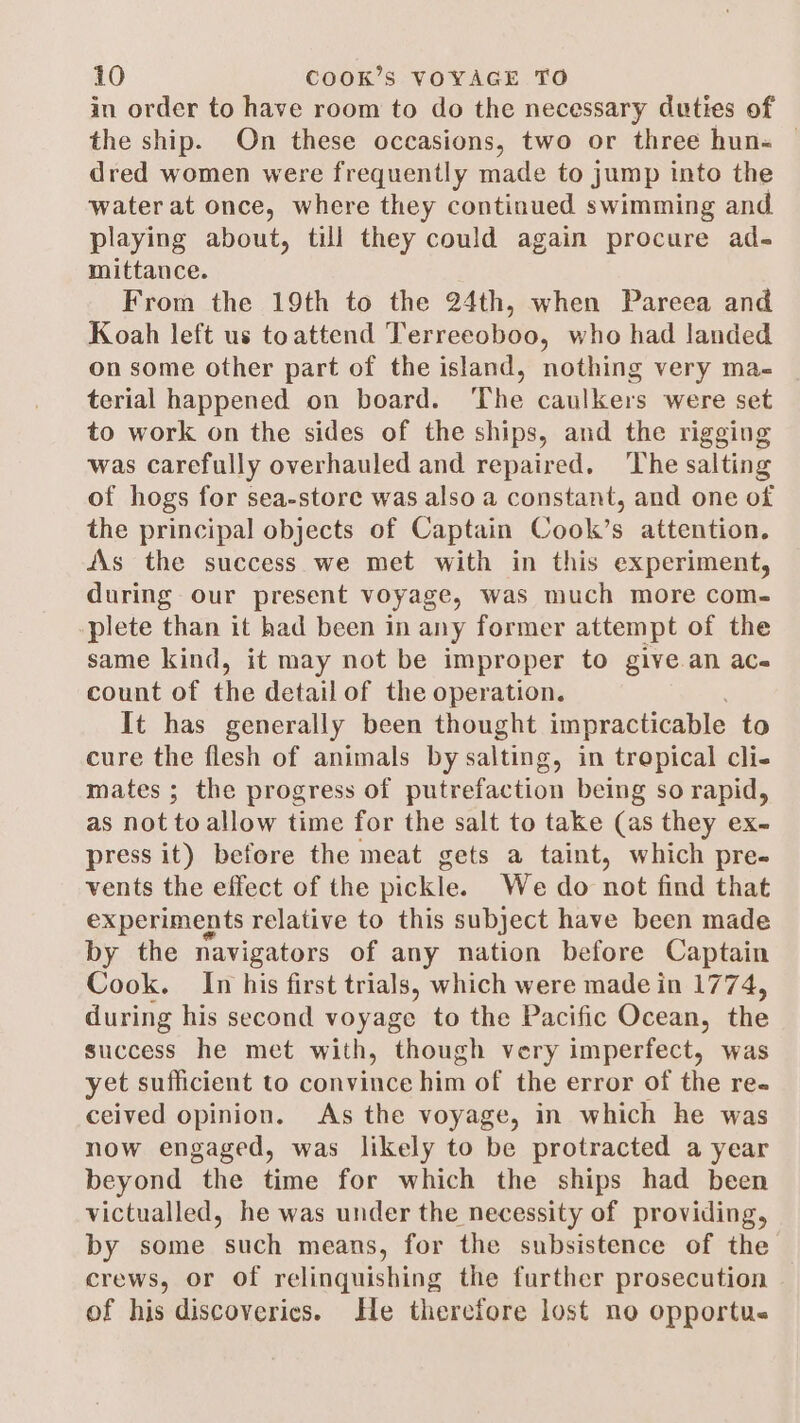 in order to have room to do the necessary duties of the ship. On these occasions, two or three hun« — dred women were frequently made to jump into the water at once, where they continued swimming and playing about, till they could again procure ad- mittance. é From the 19th to the 24th, when Pareea and Koah left us toattend Terreeoboo, who had landed on some other part of the island, nothing very ma- terial happened on board. The caulkers were set to work on the sides of the ships, and the rigging was carefully overhauled and repaired. The salting of hogs for sea-store was also a constant, and one of the principal objects of Captain Cook’s attention. AAs the success we met with in this experiment, during our present voyage, was much more com- plete than it had been in any former attempt of the same kind, it may not be improper to give.an ac- count of the detailof the operation. It has generally been thought impracticable to cure the flesh of animals by salting, in trepical cli- mates ; the progress of putrefaction being so rapid, as not to allow time for the salt to take (as they ex- press it) before the meat gets a taint, which pre- vents the effect of the pickle. We do not find that experiments relative to this subject have been made by the navigators of any nation before Captain Cook. In his first trials, which were made in 1774, during his second voyage to the Pacific Ocean, the success he met with, though very imperfect, was yet sufficient to convince him of the error of the re. ceived opinion. As the voyage, in which he was now engaged, was likely to be protracted a year beyond the time for which the ships had been victualled, he was under the necessity of providing, by some such means, for the subsistence of the crews, or of relinquishing the further prosecution of his discoveries. He therefore lost no opportu.