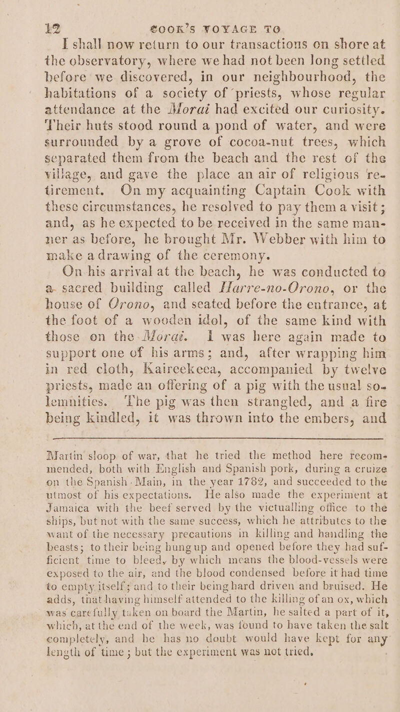 I shall now return to our transactions on shore at the observatory, where we had not been long settled before we discovered, in our neighbourhood, the habitations of a society of ‘priests, whose regular attendance at the Jforat had excited our curiosity. Their huts stood round a pond of water, and were surrounded by a grove of cocoa-nut trees, which separated them frem the beach and the rest of the village, and gave the place an air of religious re- tirement. On my acquainting Captain Cook with these circumstances, he resolved to pay them a visit ; and, as he expected to be received in the same man- ner as before, he brought Mr. Webber with him to make adrawing of the ceremony. On his arrival at the beach, he was conducted to a. sacred building called Harre-no-Orono, or the house of Orono, and seated before the entrance, at the foot of a wooden idel, of the same kind with those on the-Moraé. 1 was here again made to support one of his arms; and, after wrapping him in red cloth, Kairecekeea, accompanied by twelve priests, made an offering of a pig with the usual so- lemnities. ‘The pig was then strangled, and a fire being kindled, it was thrown into the embers, and Martin sloop of war, that he tried the method here recom- mended, both with English and Spanish pork, during a cruize on the Spanish: Main, in the year 1782, and succeeded to the utmost of his expectations. He also made the experiment at Jamaica with the beef served by the victualling office to the ships, but not with the same success, which he attributes to the want of the necessary precautions in killing and handling the beasts; to their being hungup and opened before they had suf- ficient time to bleed, by which means the blood-vessels were exposed to the air, and the blood condensed before it had time to empty itself; and to their being hard driven and bruised. He adds, that haying himself attended to the killing of an ox, which was carefully ta in on board the Martin, he eelted a part of it, which, at the end of the week, was found to have taken the salt completely, and be has no doubt would have kept for any length of time ; but the experiment was not tried,