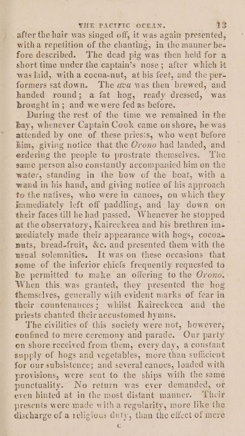 after the hair was singed off, it was again presented, witha repetition of the chanting, in the manner be- fore described. The dead pig was then held for a short time under the captain’s nose; after which it _was laid, witha cocoa-nut, at his feet, and the per- formers satdown. The ava was then brew ed, and handed round; a fat hog, ready dressed, was. brought in; and we were fed as before. During the rest of the time we remained in the bay, whenever Captain Cook came onshore, he was zttended by one of these priesis, who went before Bim, giving notice that the Orono had landed, and erdering the people to prostrate themselves. ‘The same person also constantly accompanied him on the water, standing in the bow of the boat, with a wand in his hand, and giving notice of his approach to the natives, who were in canoes, on which they mamediately left off paddling, and lay down on their faces till he had passed. Whenever he stopped at the observatory, Kaireckeea and his brethren im- mediately made their appearance with hogs, cocoa- muts, bread-fruit, &amp;c. and presented them with the usual solemnities. It was on these occasions that some of the inferior chiefs frequently requested to be permitted tu make an offering to the Crono.- When this was granted, they presented the hog themselves, generally with evident marks of fear in their countenances; whilst Kaireekeea and the riests chanted their accustomed hymns. The civilities of this society were not, however, confined to mere ceremony and parade. Our party on shore received from them, every day, a constant supply of hogs and vegetables, more than sufficient for our subsistence; and several canoes, loaded with provisions, were sent to the ships with the same punctuality. No return was ever demanded, or even hinted at in the most distant manner. ‘Thcit presents were made with a regularity, more like the discharge of a religious duty, than the effect of mere c