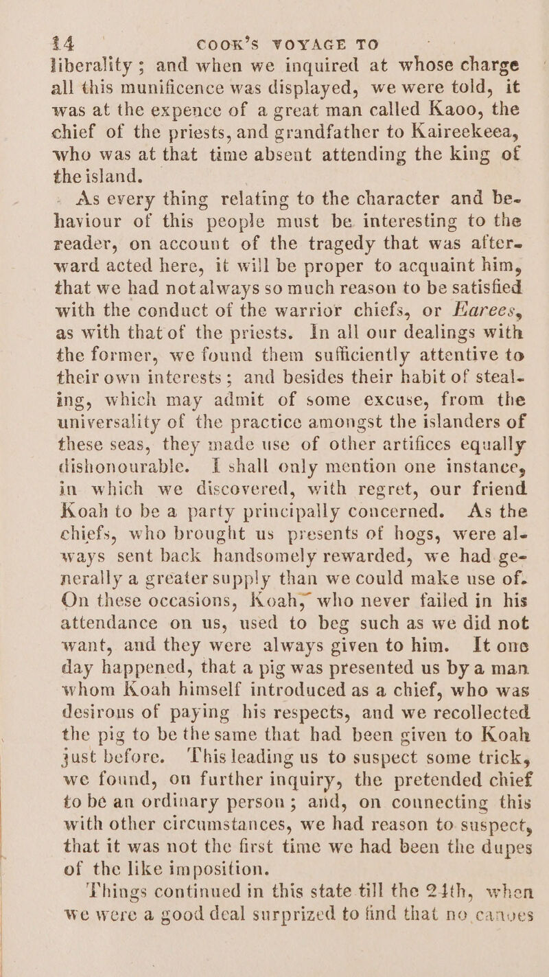liberality ; and when we inquired at whose charge all this munificence was displayed, we were told, it was at the expence of a great man called Kaoo, the chief of the priests, and grandfather to Kaireekeea, who was at that time absent attending the king of theisland. — as every thing relating to the character and be- haviour of this people must be interesting to the reader, on account of the tragedy that was after. ward acted here, it will be proper to acquaint him, that we had not always so much reason to be satisfied with the conduct of the warrior chiefs, or Harees, as with that of the priests. In all our dealings with the former, we found them sufficiently attentive to their own interests; and besides their habit of steal- ing, which may admit of some excuse, from the universality of the practice amongst the islanders of these seas, they made use of other artifices equally dishonourable. If shall only mention one instance, in which we discovered, with regret, our friend Koah to be a party principally concerned. As the chiefs, who brought us presents of hogs, were ale ways sent back handsomely rewarded, we had ge- nerally a greater supply than we could make use of. On these occasions, Koah, who never failed in his attendance on us, used to beg such as we did not want, and they were always given tohim. It one day happened, that a pig was presented us by a man whom Koah himself introduced as a chief, who was desirous of paying his respects, and we recollected the pig to be the same that had been given to Koah just before. This leading us to suspect some trick, we found, on further inquiry, the pretended chief to be an ordinary person; and, on connecting this with other circumstances, we had reason to suspect, that it was not the first time we had been the dupes of the like imposition. ‘Things continued in this state till the 24th, when Wwe were a good deal surprized to find that no canves