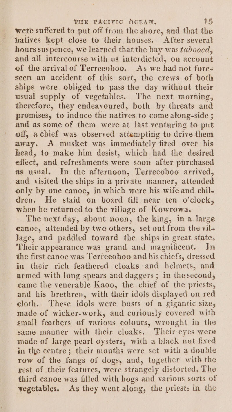 were suffered to put off from the shore, and that the natives kept close to their houses. After several bours suspence, we learned that the bay was tabooed, and all intercourse with us interdicted, on account of the arrivalof Terreeoboo. As we had not fore- $ecn an accident of this sort, the crews of both ships were obliged to pass the day without their usual supply of vegetables. The next morning, therefore, ae endeavoured, both by threats and promises, to induce the natives to come along-side 5 and as some of them were at last venturing to put off, achief was observed attempting to drive them away. A musket was immediately fired over his head, to make him desist, which had the desired efiect, and refreshments were soon after purchased as usual. In the afternoon, Terreeoboo arrived, and visited the ships in a private manner, attended only by one canoe, in which were his wife and chil- dren. He staid on board till near ten o’clock, when he returned to the village of Kowrowa. The next day, about noon, the king, in a large canoe, attended by two others, set out from the vil- Jage, and paddled toward the ships in great states Their appearance was grand and magnificent. In the first canoe was Terreeoboo and his chiefs, dressed in their rich feathered cloaks and helmets, and armed with long spears and daggers ; in the second, came the venerable Kaoo, the chief of the priests, and his brethren, with their idols displayed on red cloth.. These idols were busts of a gigantic size, made of wicker-work, and curiously covered with small feathers of various colours, wrought in the same manner with their cloaks. ‘Their eyes were made of large pearl oysters, with a black nut fixed in the centre; their mouths were set with a double row of the fangs of dogs, and, together with the rest of their features, were strangely distorted. The third canoe was filled with hogs and various sorts of vegetables. As they went along, the priests in the