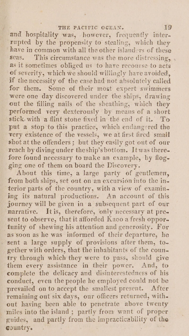 and hospitality was, however, frequently inter. rupted by the propensity to stealing, which they have in common with all the other islanders of these seas. This circumstance was the more distressing, . as it sometimes obliged us to have recourse to acts of severity, which we should willingly have avoided, if the necessity of the case had not absolutely called for them. Some of their most expert swimmers were one day discovered under the ships, drawing out the filling nails of the sheathing, which they performed very dexterously by means of a short stick. with ‘a flint stone fixed in thé end of it. To put a stop to this practice, which endangered the very existence of the vessels, we at first fired small shot at the offenders; but they easily got out of our reach by diving under theship’sbotiom. Itwas there fore found necessary to make an example, by flog- ging one of them on board the Discovery. About this time, a large party of gentlemen, from both ships, set out on an excursion into the in- terior parts of the country, with a view of examin- ing its natural productions. An account of this journey will be given in a subsequent part of our narrative. Itis, therefore, only necessary at pre sent to observe, that it afforded Kaoo a fresh oppor. tunity of shewing his attention and generosity. For as soon as he was informed of their departure, he sent a large supply of provisions after them, to.- gether with orders, that.the inbabitants of the coun. try through which they were to pass, should give them every assistance in their power. And, to complete the delicacy and disinterestedness of his conduct, even the people he employed could not be prevailed on to accept the smallest present. After remaining out six days, our officers returned, with. out having been able to penetrate above twenty miles into the island ; partly from want of proper guides, and partly from the impracticability of the Country.