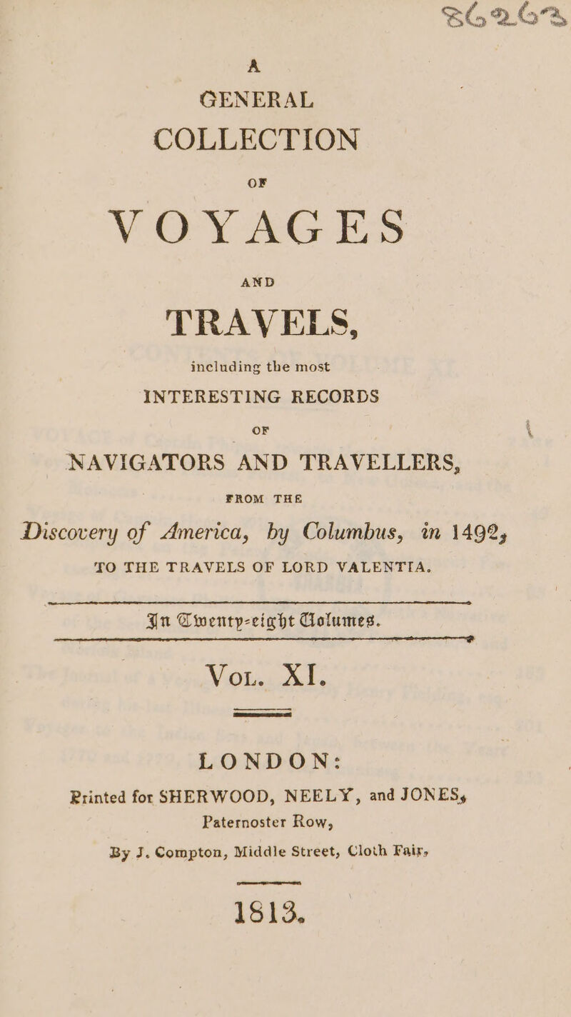 SG &amp; (57%, A GENERAL COLLECTION VOYAGES AND TRAVELS, including the most INTERESTING RECORDS OF \ NAVIGATORS AND TRAVELLERS, FROM THE Discovery of America, by Columbus, in 1492, TO THE TRAVELS OF LORD VALENTIA. In Cwentp-cight Columes. Witokands LONDON: Printed for SHERWOOD, NEELY, and JONES, Paternoster Row, By J. Compton, Middle Street, Cloth Fair, ae ee 1513.