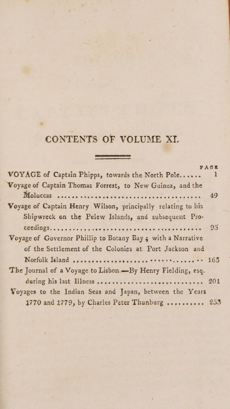 CONTENTS OF VOLUME XI. PAGE VOYAGE of Captain Phipps, towards the North Pole...... 1 “Voyage of Captain Thomas Forrest, to New Guinea, and the Moluccas @eeoeodec veoe ees 84 H8 SS SMOROMerG. ote toe evan ane ier ate 49 Voyage of Captain Henry Wilson, principally relating to his Shipwreck on the Pelew Islands, and subsequent Pro- ceedings......6. l~¢ eocsopee# eset oeooepaetee seve ee 98 68 e 95 Voyage of Governor Phillip to Botany Bay 5 with a Narrative of the Settlement of the Colonies at Port Jackson and Norfolk Island cosccccvcccccvcceg ee Sette tscecce cr’ 163 The Journal of a Voyage to Lisbon.By Henry Fielding, esq. Guping WieiTast. Tess \oaivic iets 256s cinsce acts Keiseeaae COL Voyages to the Indian Seas and Japan, between the Years 1770 and 1779, by Charles Peter TWGADUIE a ape waeside —208