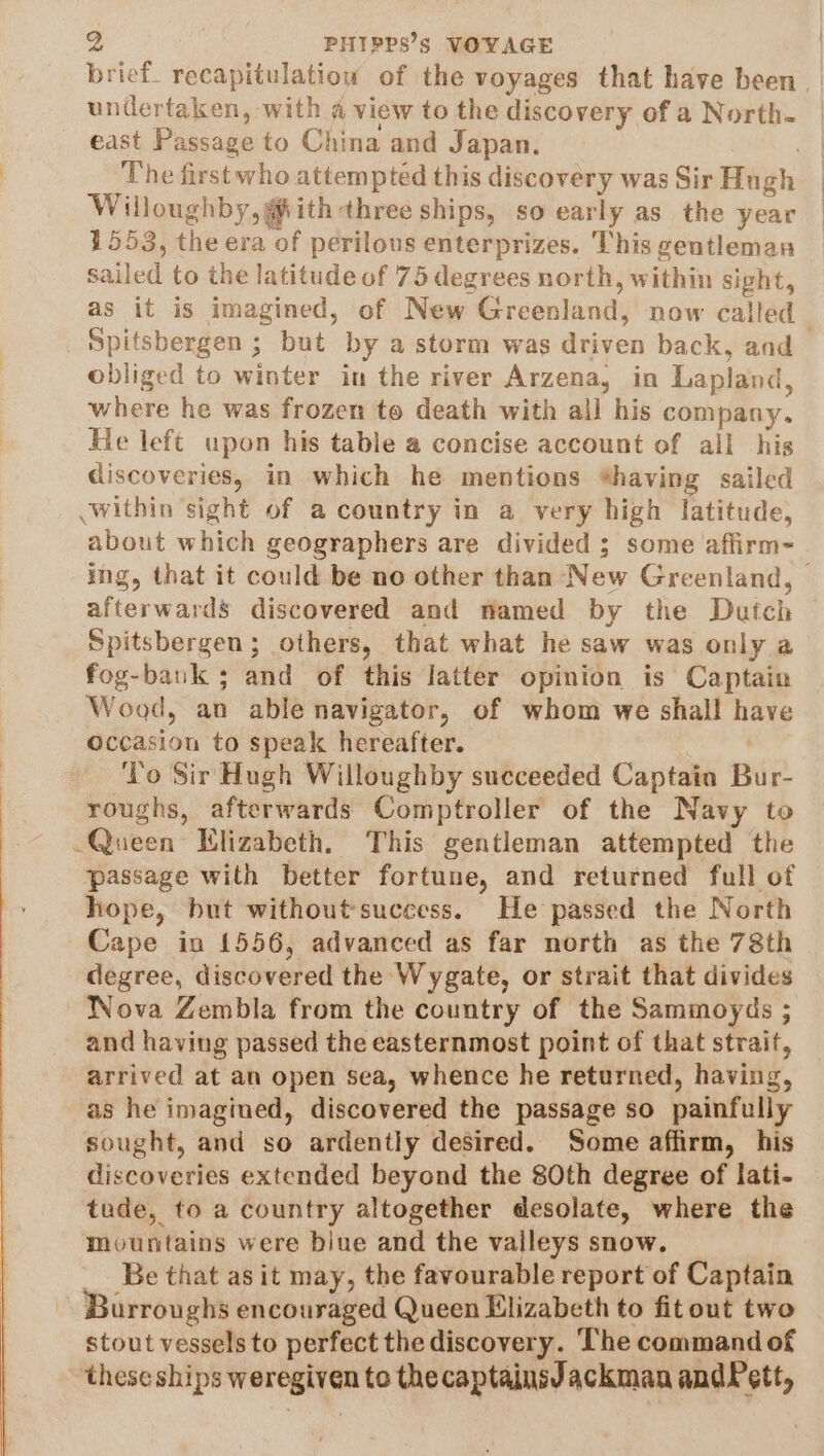 brief_ recapitulatiou of the voyages that have been _ undertaken, with a view to the discovery of a North. east Passage to China and Japan. 7 The first who attempted this discovery was Sir Hugh Willoughby, @ith three ships, so early as the year 1553, the era of perilous enterprizes. This gentleman sailed to the latitude of 75 degrees north, within sight, as it is imagined, of New Greenland, now called Spitsbergen ; but by a storm was driven back, and obliged to winter in the river Arzena, in Lapland, where he was frozen to death with all his company. He left upon his table a concise account of all his discoveries, in which he mentions *having sailed .within sight of a country in a very high latitude, about which geographers are divided ; some affirm- ing, that it could be no other than New Greenland, | afterwards discovered and named by the Dutch Spitsbergen; others, that what he saw was only a fog-bank ; and of this latter opinion is Captain Wood, an able navigator, of whom we shall have occasion to speak hereafter. To Sir Hugh Willoughby succeeded Captain Bur- roughs, afterwards Comptroller of the Navy to Queen Hlizabeth. This gentleman attempted the passage with better fortune, and returned full of hope, but withoutsuccess. He passed the North Cape in 1556, advanced as far north as the 78th degree, discovered the Wygate, or strait that divides Nova Zembla from the country of the Sammoyds ; and having passed the easternmost point of that strait, arrived at an open sea, whence he returned, having, as he imagined, discovered the passage so painfully sought, and so ardently desired. Some affirm, his discoveries extended beyond the 80th degree of lati- tude, to a country altogether desolate, where the mountains were biue and the valleys snow. Be that as it may, the favourable report of Captain Burroughs encouraged Queen Elizabeth to fitout two stout vessels to perfect the discovery. The command of ‘these ships weregiven to thecaptainsJackman andPett,