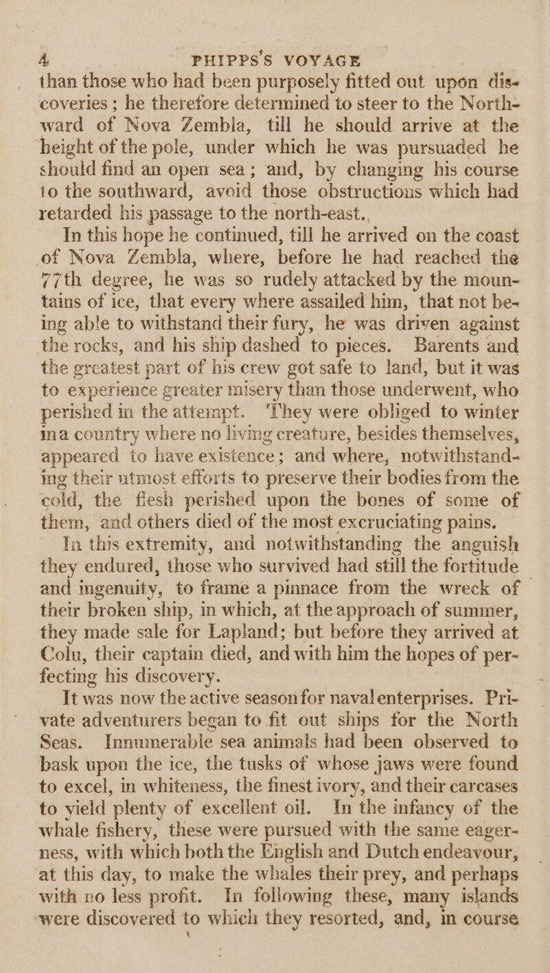 than those who had been purposely fitted out upon dis- coveries ; he therefore determined to steer to the North- ward of Nova Zembla, till he should arrive at the height of the pole, under which he was pursuaded he should find an open sea; and, by changing his course 10 the southward, avoid those obstructions which had retarded his passage to the north-east. In this hope he continued, till he arrived on the coast of Nova Zembla, where, before he had reached the 77th degree, he was so rudely attacked by the moun- tains of ice, that every where assailed him, that not be- ing able to withstand their fury, he was driven against the rocks, and his ship dashed to pieces. Barents and the greatest part of his crew got safe to land, but it was to experience greater misery than those underwent, who perished in the attempt. ‘They were obliged to winter ina country where no living creature, besides themselves, appeared to have existence; and where, notwithstand- ing their utmost efforts to preserve their bodies from the cold, the flesh perished upon the bones of some of them, and others died of the most excruciating pains. In this extremity, and notwithstanding the anguish they endured, those who survived had still the fortitude and ingenuity, to frame a pinnace from the wreck of © their broken ship, in which, at the approach of summer, they made sale for Lapland; but before they arrived at Colu, their captain died, and with him the hopes of per- fecting his discovery. It was now the active seasonfor navalenterprises. Pri- vate adventurers began to fit out ships for the North Seas. Innumerable sea animals had been observed to bask upon the ice, the tusks of whose jaws were found to excel, in whiteness, the finest ivory, and their carcases to yield plenty of excellent oil. In the infancy of the whale fishery, these were pursued with the same eager- ness, with which both the English and Dutch endeavour, at this day, to make the whales their prey, and perhaps with no less profit. In following these, many islands were discovered to which they resorted, and, m course