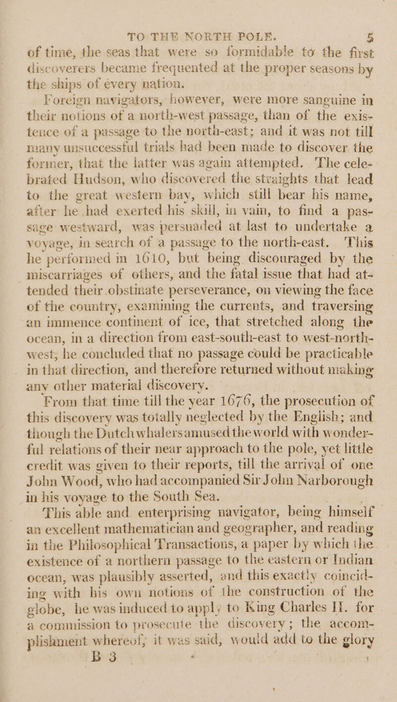 of time, the seas that were so formidable to the first discoverers became frequented at the proper seasons by the ships of every eis Foreign navigators, however, were more sanguine in their notions of a north-west passage, than of the exis- tence of a passage to the north-east; and it was not till many unsuccessful trials had been made te discover the former, that the latter was again attempted. The cele- brated Hudson, who discovered the stra iights that lead to the great western bay, which still bear his name, after he had exerted his “kill, in vain, to find a pas- sage westward, was persuaded at last to undertake a voyage, in search of a passage to the north-east. This he performed i in 1610, but being discouraged by the miscarriages of others, and the fatal issue that had at- tended their obstinate perseverance, on viewing the face of the country, examining the currents, and traversing an immence continent of ice, that stretched along the ocean, in a direction from east-south-east to west-north- west; he concluded that no passage could be practicable in that direction, and therefore returned without making any other material discovery. From that time till the year 1676, the prosecution of this discovery was totally neglected by the English; and though the Dutch whalers amused the world with wonder- ful relations of their near approach to the pole, yet little credit was given to their reports, till the arrival of one John Wood, who had accompanied Sir John Narborough in his voyage to the South Sea. This able and enterprising navigator, being himself an excellent mathematician and geographer, and reading in the Philosophical Transactions, a paper by which the existence of a northern passage to the eastern or Indian ocean, was plausibly asserted, and this exactly coincid- ing with bis own notions of the construction of the globe, lie was induced to apply to King Charles IT. for a comission to prosecute the discoy ery ; the accom- plishment whereof, it was said, would add to the glory iB 3 * :