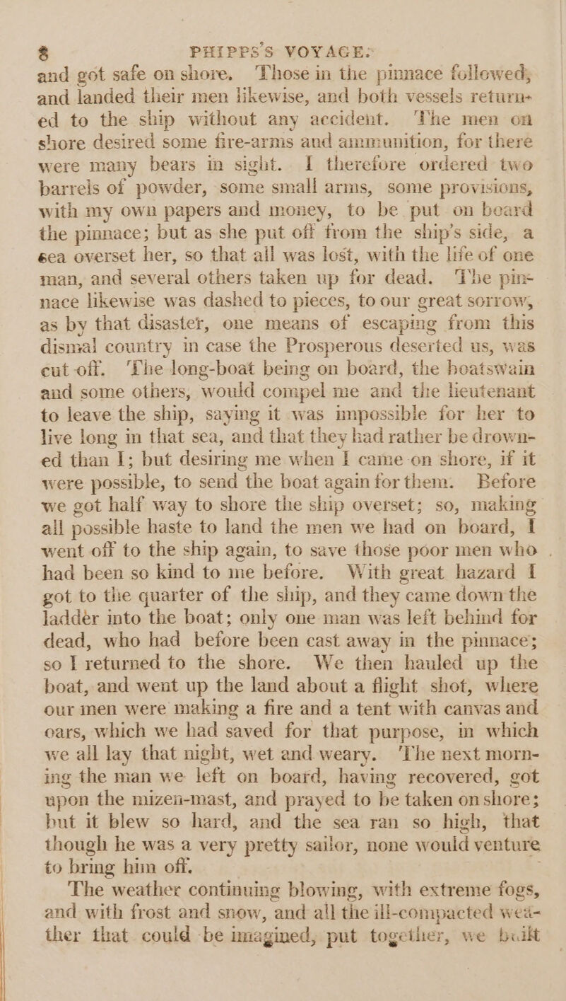 and got safe on shore. Those in the pmnace followed, and landed their men likewise, and both vessels return- ed to the ship without any accident. ‘The men on shore desired some fire-arms and ammunition, for there were many bears in sight. I therefore ordered two barrels of powder, some small arms, some provisions, with my own papers and money, to be put on beard the pinnace; but as she put off from the ship’s side, a eea overset her, so that all was lost, with the life of one man, and several others taken up for dead. The pins nace likewise was dashed to pieces, to our great sorrow, as by that disaster, one means of escaping from this dismal country in case the Prosperous deserted us, was cut off. Phe long-boat being on board, the hoatswain and some others, would com pel me and the lieutenant to leave the ship, saying it was unpossible for her to live long in that sea, and that they had rather be drown- ed than 1; but desiring me when I came-on shore, if it were possible, to send the boat againforthem. Before we got half way to shore the ship overset; so, making all possible haste to land the men we had on board, I went off to the ship again, to save those poor men who . had been so kind to me before. With great hazard I got to the quarter of the ship, and they came down the ladder into the boat; only one man was left behind for dead, who had before been cast away in the pinnace; so IT returned to the shore. We then hauled up the boat, and went up the land about a flight shot, where our men were making a fire and a tent with canvas and oars, Which we had saved for that purpose, in which we all lay that night, wet and weary. ‘The next ag oa ing the man we left on board, having recovered, ¢ upon the mizen-mast, and prayed to be taken on nae but it blew so hard, and the sea ran so high, that though he was a very pretty sailor, none would venture to bring him off. The weather continuing blowing, with extreme fogs, and with frost and snow, and all the ill-compacted wea- ther that could -be imagined, put together, we built