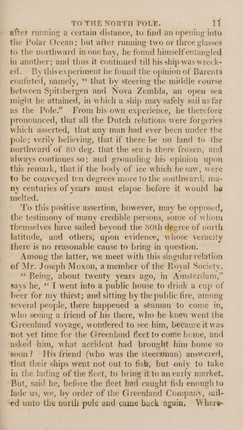 after running a certain distance, to find an opening inte the Polar Ocean; but after running two or three glasses to the northward in one bay, he found himself entangled in another; and thus it continued till his ship was wreck- ed. - By this experiment he found the opmion of Barents contuted, namely, ‘ that by steering the middle course between Spitsbergen and Nova Zembla, an open sea might be attained, in which a ship may safely sail as far as the Pole.” From his own experience, he therefore pronounced, that all the Dutch relations were forgeries: which asserted, that any man had ever been under the pole; verily believing, that if there be no land to the northward of SO deg. that the sea is there frozen, and always continues so; and grounding his opinion upen this remark, that if the body of ice which he saw, were to be conveyed ten degrees move to the southward, ma- ny centuries of years must elapse before it would be melted. To this positive assertion, however, may he opposed, ihe testimony of many credible persons, some of whom themselves have sailed beyond the 80th degree of north latitude, and others; upon evidence, whose veracity there is no reasonable cause to bring in question. Among the latter, we meet with this singular relation of Mr. Joseph Mcxon, a member of the Royal Society. ““ Being, about twenty years ago, in Amsterdam,” says he, ‘‘ I went into a public house to drink a cup of beer for my thirst; and sitting by the public fire, among ‘several people, there happened a seaman to come in, who seeing a friend of his there, who he knew went the ‘Greenland voyage, wondered to see him, because it was ‘not yet time for ‘the Greenland fleet to come home, and asked him, what accident had brought him home so “soon? His friend (who was the steersman) answered, that their ships went not out to fish, but only to take in the lading of the fleet, to bring # to an early market. But, said he, before the fleet had caught fish enough to ‘lade us, we, by order of the Greenland Company, sail- ‘ed unto the north pele and came back again, Where-