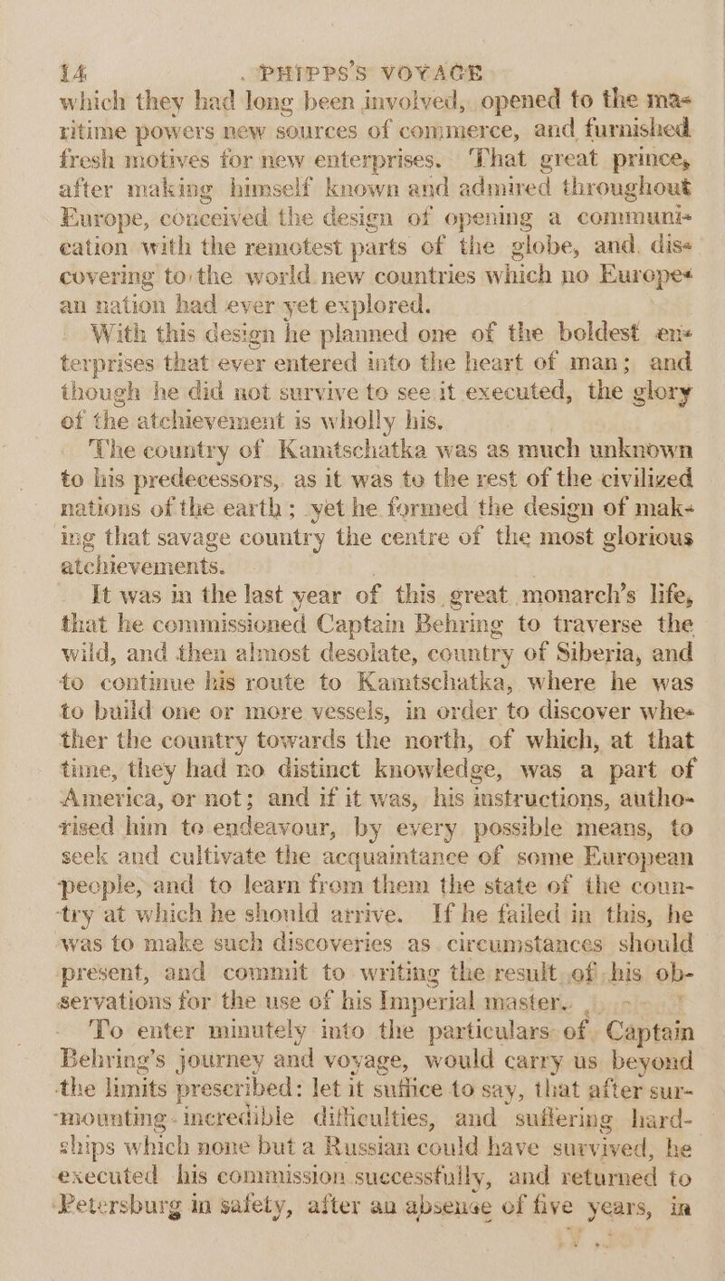 which they had long been involved, opened to the ma- ritime powers new sources of commerce, and furnished fresh motives for new enterprises. That great prince, after making himself known and admired throughout Europe, conceived the design of opening a communi+ eation with the remotest parts of the globe, and. dis« covering to the world new countries which no Eurepe+ an nation had ever yet explored. With this design he planned one of the boldest en terprises that ever entered into the heart of man; and though he did not survive to see it executed, the glory ot the atchievement is wholly his. The country of Kamtschatka was as much unknown to his predecessors, as it was te the rest of the civilized nations of the earth ; yet he formed the design of mak- ing that savage country the centre of the most glorious atchievements. It was in the last year of this great monarel’s life, that he commissioned Captain Behring to traverse the wild, and then almost desolate, country of Siberia, and to continue his route to Kamtschatka, where he was to build one or more vessels, in order to discover whe ther the country towards the north, of which, at that time, they had no distinct knowledge, was a part of America, or not; and if it was, his instructions, autho-~ tised him to endeavour, by every possible means, to seek and cultivate the acquamtance of some European people, and to learn from them the state of the coun- ‘try at which he should arrive. If he failed in this, he was to make such discoveries as. circumstances should present, and commit to writing the result.ofihis ob- servations for the use of his Imperial master... &gt; -. ' To enter minutely into the particulars: of Captain Behring’s journey and voyage, would carry us beyond the limits prescribed: let it suffice to say, that after sur- ‘mounting. incredible difficulties, and suilering hard- ships which none but a Russian could have sur vived, he executed his commission successfully, and returned to Petersburg in safety, after an absence of five Bion in