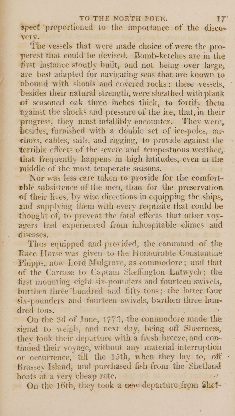 ‘spect ‘proporticned to the importance of the disco- ‘The vessels that were made choice of were the pro- perest that could be devised. Bomb-ketches are in the first instance stoutly built, and not being over large, are best adapted for navigating seas that are known to abound with shoals and covered rocks: these vessels, besides their natural strength, were sheathed with plank of seasoned oak three inches thick, to fortify them against the shocks and pressure of the i ice, that, in their progress, they nrust infalibly encounter. They were, besides, furnished with a double set of ice-poles, an- chors, cables, sails, and rigging, to provide against the terrible effects of the severe and tempestuous weather, that frequently happens in high latitudes, even in the middle of the most temperate seasons. Nor was less care taken to provide for the comfor t- able subsistence of the men, than for the preservation of their lives, by wise directions in equipping the ships, and supplymg them with every requisite that could be thought of, to prevent the fatal effects that other voy- agers had experienced from inhospitable climes and diseases. Thus equipped and provided, the command of the Race Horse was given to the Honourable Constantine of the Carcase to Captain Skefiington Lutwych; the first mounting eight six-pounders and fourteen swivels, burthen three hundred and fifty tons ;-the latter four six-pounders aud fourteen swivels, burthen three hun- dred tons. é On the 3d of June, 1773, the commodore made the signal to weigh, and next day, bemg off Sheerness, they took their departure with a fresh breeze, and con- tinued their voyage, without any material interruption or occurrence, till the 15th, when they lay to, off - Brassey Island, and purchased fish from the Shetland boats at a very cheap rate. On the 16th, they took a new departure from shet-