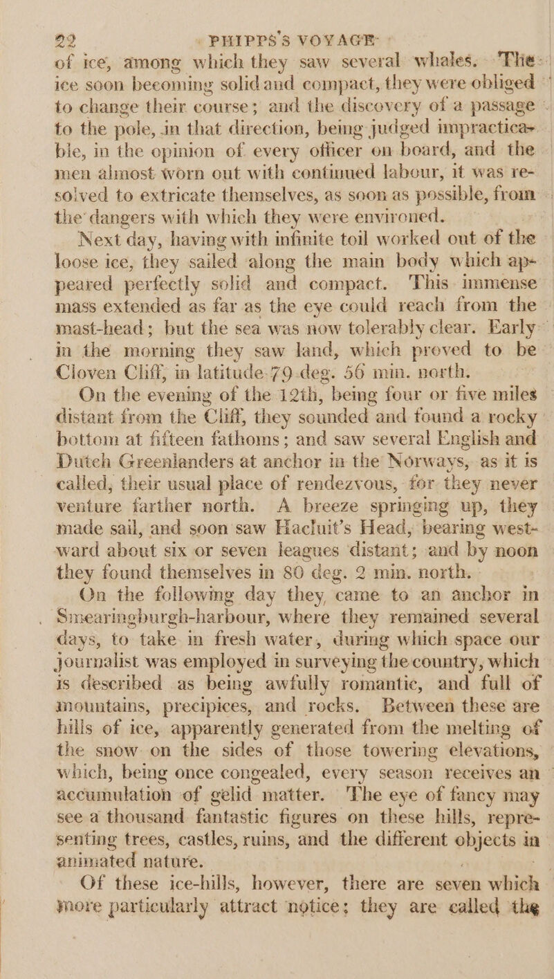 of ice, among which they saw Sepak ah whales. Tlie: ice soon becoming solid and compact, they were obliged to change their course; and the discovery of a passage - to the pole, in that direction, being judged impracticas ble, in the opinion of every officer on board, and the men almost worn out with continued labour, it was re- solved to extricate themselves, as soon as possible, from the dangers with which they were environed. Next ‘day, having with infinite toil worked out of the loose ice, they sailed along the main body which ap- peared perfeetly solid and compact. This. immense mass extended as far as the eye could reach from the mast-head; but the sea was now tolerably clear. Early~ in the morning they saw land, which proved to be Cloven Cliff, in latitude.79.deg. 56 min. north. On the evening of the 12th, bemg four or five miles distant from the Cliff, they sounded and found a rocky ' bottom at fifteen fathoms; and saw several English and Duteh Greenlanders at anchor in the Norways, as it is called; their usual place of rendezvous, for they never venture farther north. A breeze springing up, they made sail, and soon saw Hacluit’s Head, bearing west- ward about six or seven leagues distant ; and by noon they found themselves in 80 deg. 2 min. north.» On the followmg day they, came to an anchor in Smearingburgh-harbour, where they remained several days, to take in fresh water, during which space our journalist was employed in surveying the country, which is deseribed as being awfully romantic, and full of mountains, precipices, and rocks. Between these are hills of ice, apparently generated from the melting of the snow on the sides of those towering elevations, which, being once congealed, every season receives an — accumulation of gelid matter. The eye of fancy may see a thousand fantastic figures on these hills, repre- senting trees, castles, ruins, and the different objects i in animated nature. . Of these ice-hills, however, there are seven whith yore particularly attract notice; they are called the