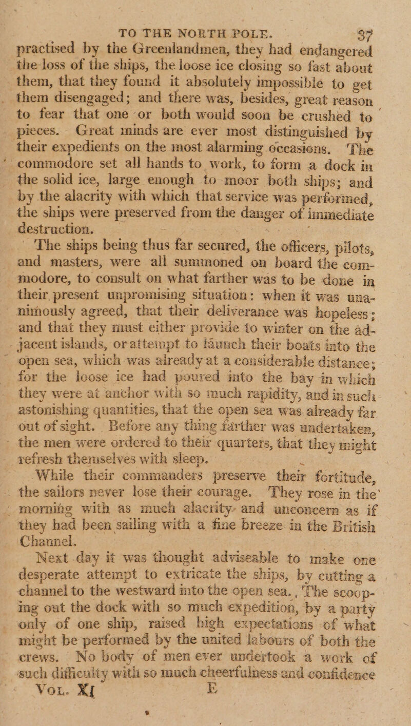 ~ practised by the Greenlandmen, they had endangered the loss of the ships, the loose ice closing so fast about them, that they found it absolutely impossible to get them disengaged; and there was, besides, great reason to fear that one or both would soon be crushed to | their expedients on the most alarming occasions. ‘The the solid ice, large enough to moor both ships; and by the alacrity with which that service was performed, the ships were preserved from the danger of immediate destruction. _ pea a _ The ships being thus far secured, the officers, pilots, and masters, were all summoned on board the com- modore, to consult on what farther was to be done in their present unpromising situation: when it was una- nimously agreed, that their deliverance was hopeless ; and that they must either provide to winter on the ad- for the loose ice had poured into the bay in which they were at anchor with so much rapidity, and in such astonishing quantities, that the open sea was already far out of sight. Before any thing farther was undertaken, While their commanders preserve their fortitude, they had been sailing with a fine breeze in the British Channel. | Next day it was thought adviseable to meke one desperate attempt to extricate the ships, by cutting a | channel to the westward mto the open sea. , The SCOUp- ing out the dock with so much expedition, by a party only of one ship, raised high expectations of what might be performed by the united labours of both the crews. No body of men ever undertock a work of Vou. Xf