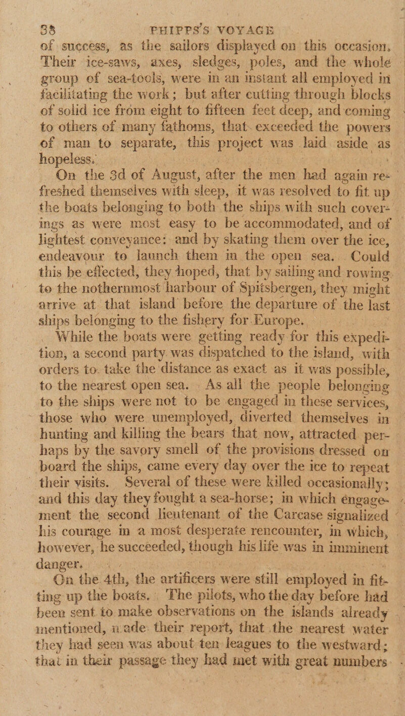 of success, as the sailors displayed on this occasion, Them ice-saws, axes, sledges, poles, and the whole | group of sea-tocls, were in an instant all employed in facilitating the work; but after cutting through blocks of solid ice from eight to fifteen feet deep, and coming to others of many fathoms, that. exceeded the powers of man to separate, this project was laid aside as hopeless. bea 2 On the 3d of August, after the men had again re: freshed themselves with sleep, it was resolved to fit up the boats belonging to both the ships with such cover: ings as were most easy to be accommodated, and of — lightest conveyance: and by skating them over the ice, endeavour to launch them in the open sea. . Could this be effected, they hioped, that by sailing and rowing. to the nothernmost harbour of Spitsbergen, they might arrive at. that island before the departure of the last ships belonging to the fishery for Europe. i While the boats were getting ready for this expedi- tion, a second party. was dispatched to the island, with orders to. take the distance as exact as it was possible, to the nearest open sea. As.ali the people belonging to the ships were not to be engaged in these services, those who were unemployed, diverted themselves in hunting and killing the bears that now, attracted per- haps by the savory smell of the provisions dressed on board the ships, came every day over the ice to repeat their visits. Several of these were killed occasionally; and this day they fought a sea-horse; in which éngage- ment the second lieutenant of the Carcase signalized © his courage in a most desperate rencounter, in which, — however, he succeeded, though his life was in imminent danger. fabs Deve ta On the 4th, the artificers were still employed in fit- ting up the boats. The pilots, who the day before had been sent. to make observations on the islands already — mentioned, made: their report, that the nearest water they had seen was about ten leagues to the westward; - that in their passage they had met with great numbers. -