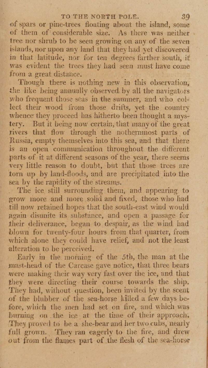 of spars or pine-trees floating about the island, some of them of' considerable size. As there was neither . tree nor shrub to be seen growing on any of the seven islands, nor upon any land that they had yet diseovered in that latitude, nor for ten degrees farther south, it was evident the trees they liad seen must have come from a great distance. Though there is nothing new in this observation, the like bemg anauaily observed, b y all the navigators who frequent ‘those seas in the summer, and who col- lect their wood irom those drifts, yet the country whence they proceed has hitherto been thought a mys- tery. But it being now certain, that many of the great rivers that flow through the nothernmost parts of Russia, empty themselves into this sea, and that there is an open communication throughout the different. parts of it at different seasons of the year, there seems very little reason to doubt, but that those trees are torn up by land-floods, and are precipitated into the sea by the rapidity of the streams. The ice still surrounding them, and appearing. to grow more and more. solid. and fixed, those who had til now retained hopes that the south-east wind would again disunite its substance, and open a passage for their deliverance, began to despair, as the wind had blown for twenty-four hours from that quarter, from which alone they could have relief, and not the least alteration to be perceived. Early in the morning of the 5th, the man . the mast-head of the Carcase gave notice, that three bears — were making their way very fast over the ice, and that they were directing their course towards the ship. They had, without. question, been invited by the scent of the blubber of the sea-horse killed a few days be- fore, which the men had set on fire, and which was burning on the ice at the time of their approach. They proved to be a she-bear and her two cubs, nearly full grown. They ran eagerly to the fire, and drew out from the flames part of the flesh of the : sea-horse