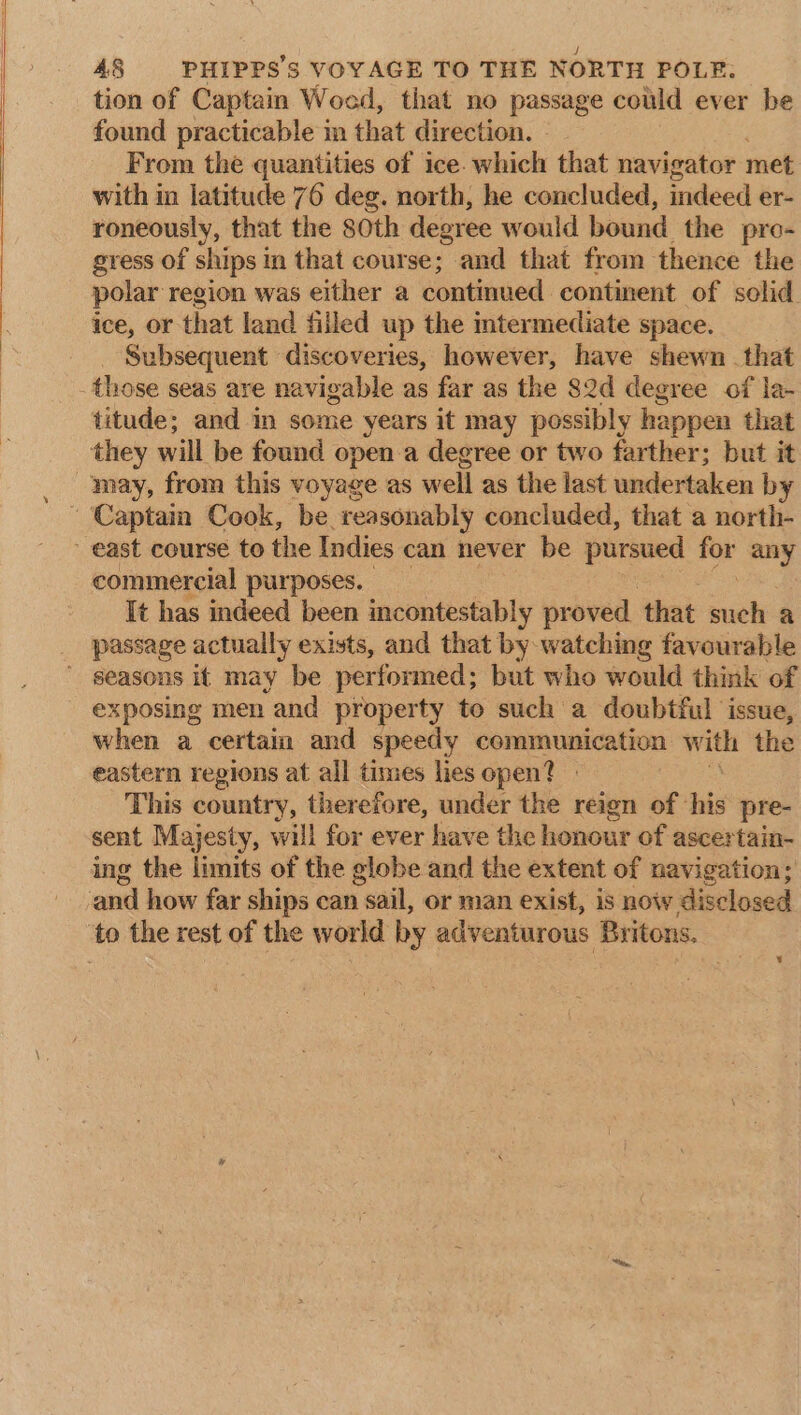 tion of Captain Woed, that no passage could ever be found practicable in that direction. From the quantities of ice. which that navigator met with in latitude 76 deg. north, he concluded, indeed er- roneously, that the 80th degree would bound. the pro- gress of ships in that course; and that from thence the polar region was either a continued continent of solid ice, or that land filled up the intermediate space. Subsequent discoveries, however, have shewn . that those seas are navigable as far as the 82d degree of la- titude; and in some years it may possibly happen that they will be found open a degree or two farther; but it may, from this voyage as well as the last undertaken by Captain Cook, be reasonably concluded, that a north- east course to the Indies can never be pursued for any commercial purposes. It has indeed been incontestably proved. that nak a _ passage actually exists, and that by watching favourable ’ seasons it may be performed; but who would think of exposing men and property to such a doubtful issue, when a certain and speedy communication with the eastern regions at all times lies open? - , This country, therefore, under the reign of ‘his pre- sent Majesty, will for ever have the honour of ascertain- ing the limits of the globe and the extent of navigation; ‘anil how far ships can sail, or man exist, is now disclosed ‘to the rest of the world by adventurous Britons,