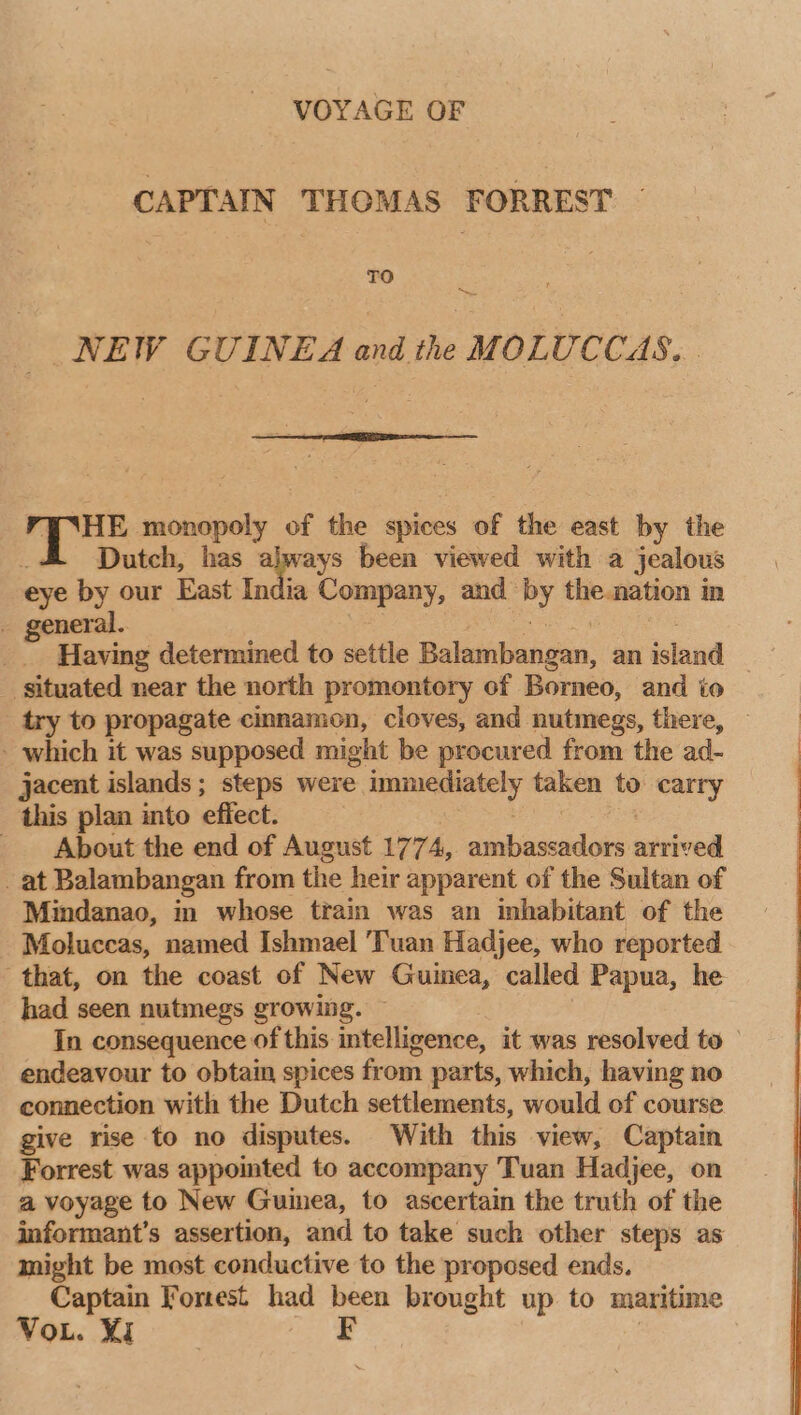 VOYAGE OF CAPTAIN THOMAS FORREST TO Sea NEW GUINEA and the MOLUCCAS... pe ar of the spices of the east by the Dutch, has alprays been viewed with a jealous eye by our East India Company, and» cf the. nation in general. Having determined to settle Balambangan, an island | situated near the north promontory of Borneo, and to _ try to propagate cinnamon, cloves, and nutmegs, there, - which it was supposed might be procured from the ad- jacent islands ; steps were wueemeceitl taken to carry this plan into effect. | v4 Be the end of August 177 4, ambassadors mebrod _ at Balambangan from the heir apparent of the Sultan of Mindanao, in whose train was an inhabitant of the Moluccas, named Ishmael Tuan Hadjee, who reported that, on the coast of New Guinea, called Papua, he had seen nutmegs growing. In consequence of this intelligence, it was resolved to endeavour to obtain spices from parts, which, having no connection with the Dutch settlements, would of course give rise to no disputes. With this view, Captain Forrest was appointed to accompany Tuan Hadjee, on a voyage to New Guinea, to ascertain the truth of the informant’s assertion, and to take such other steps as might be most conductive to the proposed ends. Captain Forest had been brought up to maritime VoL. Yi