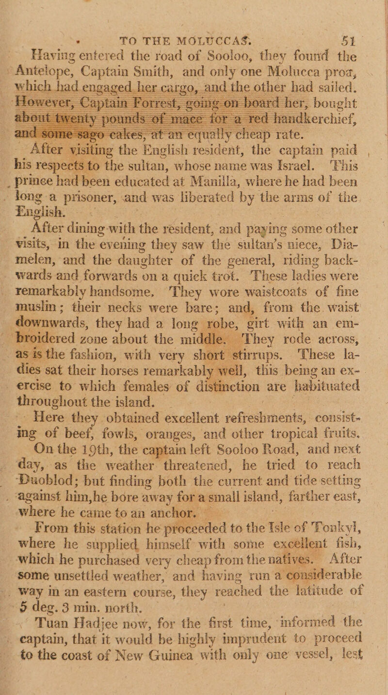 _ Having entered the road of Sooloo, they found the Antelope, Captain Smith, and only one Molucca proa, which ngag », and the t had sailed, _ prince had en educated at Manilia, where ee had heen . long-a prisoner, and was liberated by the arms of the English. fter dining: with the resident, and paying some other - -¥isits, in the evening they saw the sultan’s niece, Dia- melen, and the daughter of the general, riding back- wards and forwards on a quiek trot. These ladies were remarkably handsome, They wore waistcoats of fine musim ; their necks were bare: and, from the. waist downwards, they had a long robe, girt with an em- _ broidered zone about the middle. ¢ =They rode across, . as is the fashion, with very short “stirrups. These la- _ ercise to which females of distinction are habituated throughout the island. _ Here they obtained excellent veffeshinents, consist- ing of beef, fowls, oranges, and other tropical fruits. On the 19th, ‘the captain left Socloo Road, and next _ day, as the weather threatened, he tried to reach _ Buoblod; but finding both the current and tide setting . ‘against him she bore away for a sinall island, farther east, where he came toan anchor. From this station he p beeded to the Isle of f Tonkyl, where he supplied himself with some excelent fish, which he purchased very cheap from the natives. After some unsettled weather, and having run a ‘considerable &gt; deg. 3 min. north. Tuan Hadjee now, for the first time, &lt;afisbiil the ;: rb that it would be highly imprudent to proceed to the coast of New Guinea with only one vessel, lest