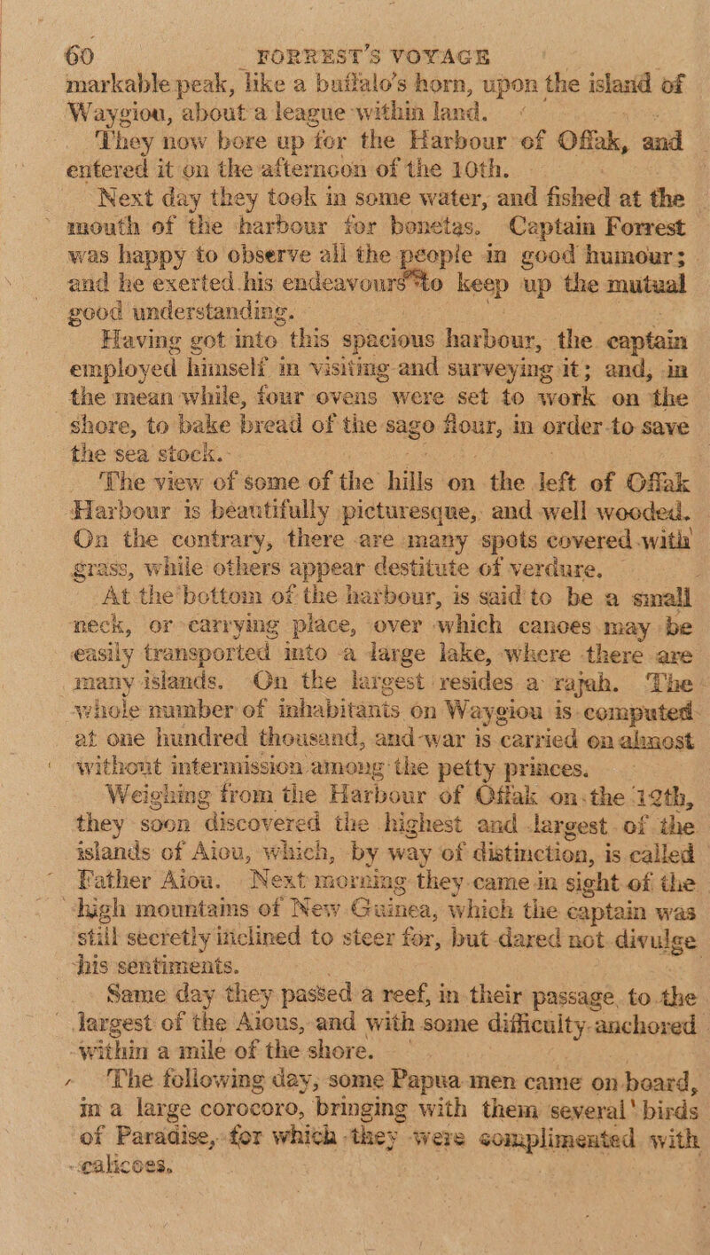 markable peak, like a builalo’s horn, upon the island of Waygiou, about'a league within land. They now bore up ‘for the Harbour of Offak, and entered it on the afterncon of the 10th. Next day they took im some water, and fished at the mouth of the harbour for benetes. Captain Forrest was happy to observe all the people in good humour; | and he exerted his endeavoursto m6 up the mutual good understanding. — Having got into this spacious harbour, the captain employed himself in Visiting and surveying it; and, . the mean while, four ovens were set to work on the shore, to bake bread of the sago waniae in order. to save the sea stock. 3 The view of some of the hills on the. left of Offak Harbour is beautifully picturesque, and well wooded. On the contrary, there are many spots covered with grass, while others appear destitute of verdure, ; At the'bottom of the harbour, is said to be a sinall neck, or carrying place, over which canoes may be many islands. On the largest resides a rajah. ‘The whole number of inhabitants on Waygiou iS computed: at one hundred thousand, and-war is carried on almnest Weighing from the Harbour of Qffak on-the 12th, they soon “Miscovemid the highest and largest. of the isiands of Aiou, which, by way of distinction, is called Father Aiou. Next morning they. came in sight of the &gt; still secretly iticlined to steer for, but dared not-divulge Same day they passed a reef, in their passage, to the within a mile of the shore. The following day, some Papua men came on board, in a large corocoro, bringing with them several‘ bid of Paradise, for which they were complimented with