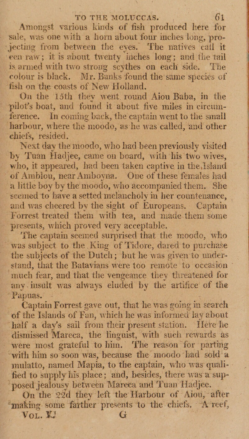 Amongst various kinds of fish produced here for sale, was one with a horn about four inches long, pro- ‘jecting from between the eyes. ‘The natives ‘call it een raw; it is about twenty inches long; and the tail is armed with two strong scythes on each side. The colour is black. Mr. Banks found the same species of ‘fish on the coasts of New Holland. On the 15th they went round Aiou Baba, in the ' pilot’s boat, and found it about five miles im circum- ‘ference. In coming back, the captain went to the small harbour, where the moodo, as he was ealled, and other chiefs, resided, Next day the moodo, who had been previously visited by Tnuan Hadjee, came on board, with his two wives, who, it appeared, had been taken captive in the, island of Ambiou, near Amboyna. One of these females had a little boy ‘by the moodo, who accompanied them. She seemed to have a setted melancholy i in her countenance, and was cheered by the sight of Europeans. Captain Forrest treated them with tea, and made them some - presents, which proved very acceptable, ‘The captain seemed surprised that the moodo, who was subject to the King of Tidore, dared to purchase the subjects of the Dutch; but he was given to under- stand, that the Batavians were too remote to occasion ~ ‘much fear, and that the vengeance they threatened for any insult was always eluded by the artifice of the ’ Papuas. Captain Forrest gave out, that he was going mn . search of the Islands of Fan, which he was informed lay about half a day’s sail from their present station. Tere lie _ dismissed Mareca, the linguist, with such rewards as were most grateful to him. ‘Phe reason for parting ‘with him so soon was, because the moodo had sold a mulatto, named Mapia, to the captain, who was quali- fied to supply his place; and, besides, there was a sup- ‘posed jealousy between Mareca and ‘Tuan Hadjee. On the 22d they left the Harbour of Aiou, after ‘making some farther presents to the chiefs, Avreef, Vou. KF G