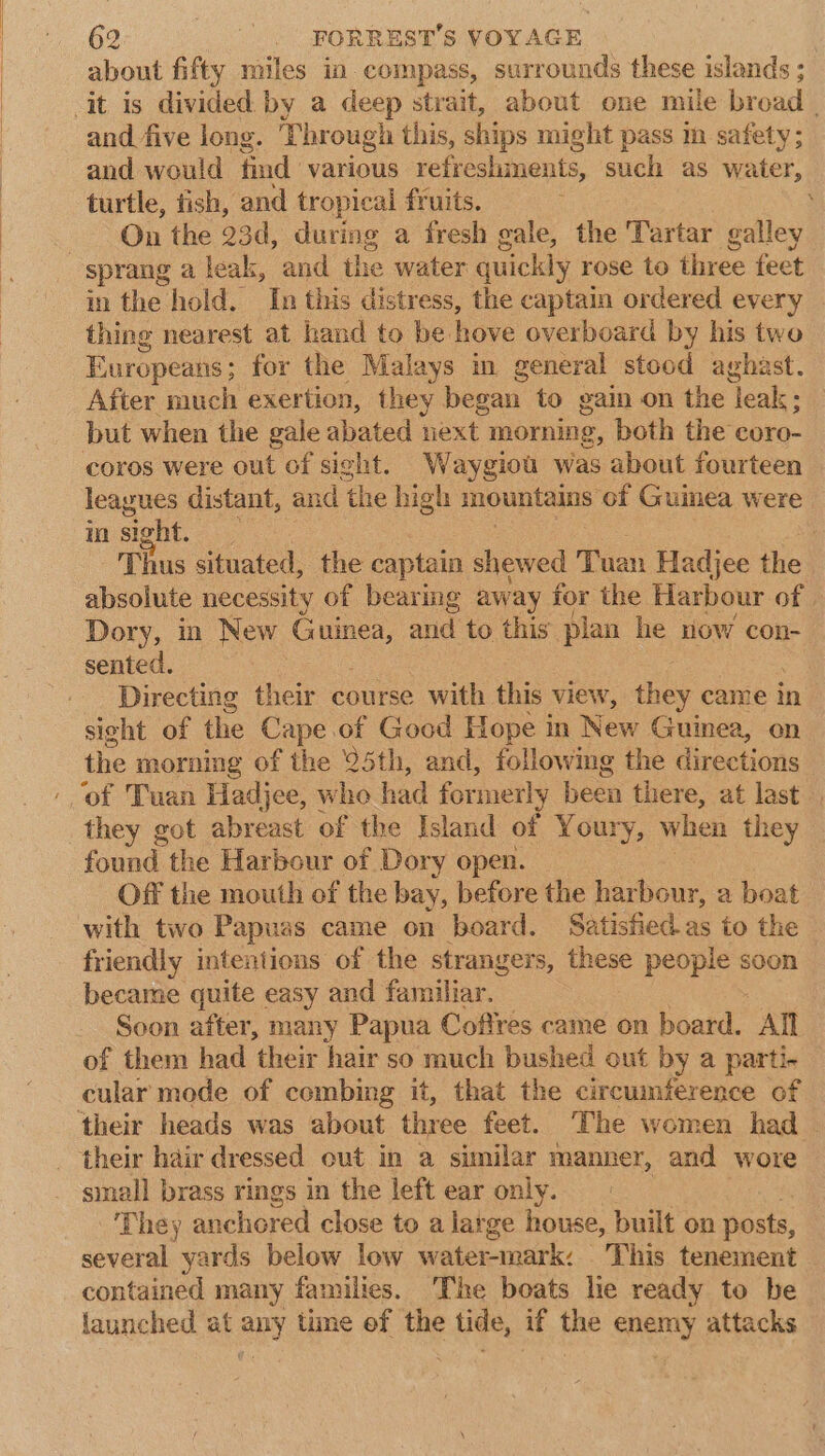 about fifty miles in compass, surrounds these islands ; and five long. Through this, ships might pass in safety; and would find various refreshments, such as water, turtle, tish, and tropical fruits. : On the 23d, during a fresh gale, the Tartar galley in the hold. In this distress, the captain ordered every thing nearest at hand to be hove overboard by his two Europeans; for the Malays in general stood aghast. After much exertion, they began to gain on the leak; but when the gale abated next morning, both the eoro- coros were out of sight. Waygiot was about fourteen leagues distant, and the high mountains of Guinea were in sight. : Thus situated, the captain shewed Tuan Hadjee the absolute necessity of bearmg away for the Harbour of Dory, in New Guinea, and to this plan he now con- sented. 3 3 Directing their course with this view, they came in sight of the Cape.of Good Hope nm New Guinea, on the morning of the 25th, and, following the directions they got abreast of the Island of Youry, when they found the Harbour of Dory open. | Off the mouth of the bay, before the harbour, a boat with two Papuas came on board. Satisfied as to the friendly intentions of the strangers, these people soon became quite easy and familiar. Soon after, many Papua Coffres came on board. All of them had their hair so much bushed out by a parti- cular mode of combing it, that the circumference of their heads was about three feet. The women had . small brass rings in the left ear only. - 3 ‘They anchored close to a large house, built on posts, several yards below low water-mark: This tenement contained many families. The boats lie ready to be launched at any time of the tide, if the enemy attacks