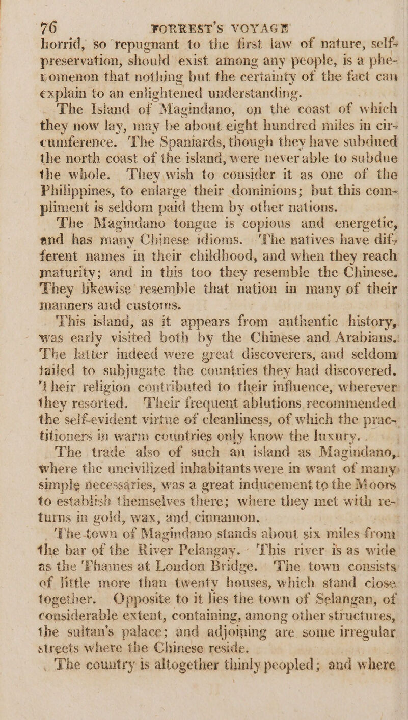 horrid, so repugnant to the first law of nature, self preservation, should exist among any people, is a phe- yomenon that nothing but the certainty of the fact can explain to an enlightened understanding. | The Island of | Magindano, on the: coast of which they now lay, may be about eight hundred miles im cir- cumference. The Spaniards, though they have subdued the north coast of the island, were never able to subdue the whole. They wish to cmisiden it as one of the Philippines, to enlarge their dominions; but this com- pliment is seldom paid them by other nations. The Magindano tongue is copious and energetic, and has many Chinese idioms. ‘The natives have dif, ferent names in their childhood, and when they reach mnaturity; and in this too they resemble the Chinese. They likewise resemble that nation m many of their manners and customs. This island, as it appears from authentic history, was early visited both by the Chinese and Arabians. The latter indeed were great discoverers, and seldom failed to subjugate the countries they had discovered. their religion contributed to their fluence, wherever they resorted. Their frequent ablutions recommended the self-evident virtue of cleanliness, of which the prac titicners in warm countries only know the luxury. . } The trade also of such an island as Magindano,. where the uncivilized inhabitants were in want of many) simple Hecessaries, was a great inducement to the Moors to establish themselves there; where they met with re-! turns in gold, wax, and cipnamon. The town of Magindano. stands about six miles from the bar of the River Pelangay. This river is as wide as the Thames at London Bridge. The town consists of little more than twenty houses, which. stand close together. Opposite to it lies the town of Selangan, of considerable extent, containing, among other structures, the sultan’s palace; and adjoming are. some irregular streets where the Chinese reside. _ The country is altogether thinly peopled; and where