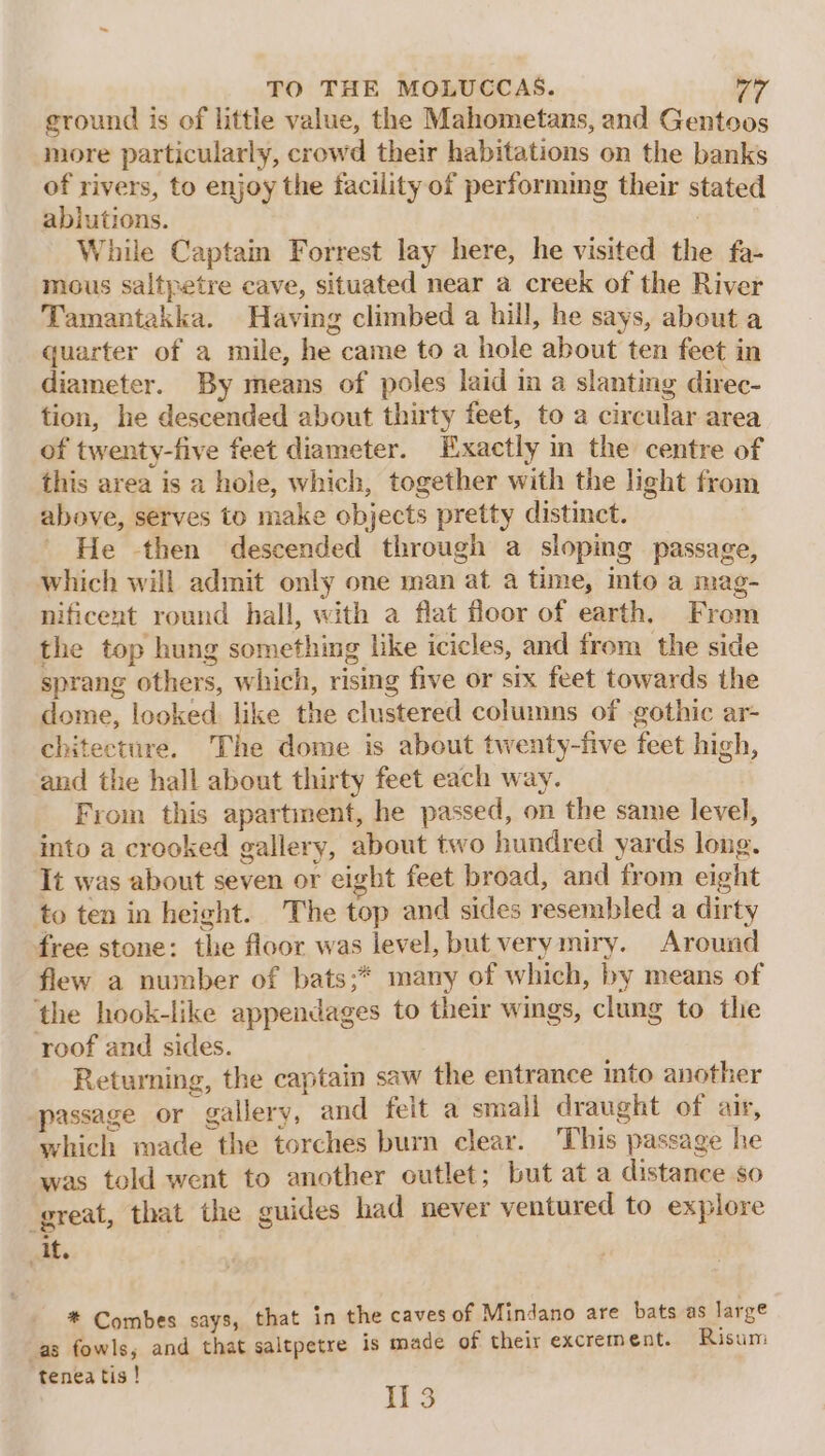 ground is of little value, the Mahometans, and Gentoos more particularly, crowd their habitations on the banks of rivers, to enjoy the facility of performing their stated ablutions. | While Captain Forrest lay here, he visited the fa- mous saltpetre cave, situated near a creek of the River Tamantakka. Having climbed a hill, he says, about a quarter of a mile, he came to a hole about ten feet in diameter. By means of poles laid in a slanting direc- tion, he descended about thirty feet, to a circular area of twenty-five feet diameter. Exactly in the centre of this area is a hole, which, together with the light from above, serves to make objects pretty distinct. He then descended through a sloping passage, which will admit only one man at a time, into a mag- nificent round hall, with a flat floor of earth, From the top hung something like icicles, and from the side sprang others, which, rising five or six feet towards the dome, looked like the clustered columns of gothic ar- chitecture. The dome is about twenty-five feet high, and the hall about thirty feet each way. | From this apartment, he passed, on the same level, into a crooked gallery, about two hundred yards long. It was about seven or eight feet broad, and from eight to ten in height. The top and sides resembled a dirty free stone: the floor was ievel, but verymiry. Around flew a number of bats;* many of which, by means of ‘the hook-like appendages to their wings, clung to the roof and sides. Returning, the captain saw the entrance into another passage or gallery, and feit a small draught of air, which made the torches burn clear. This passage he was told went to another outlet; but at a distance so great, that the guides had never ventured to explore it. * Combes says, that in the caves of Mindano are bats as large as fowls, and that saltpetre is made of their excrement. Risum tenea tis! 13