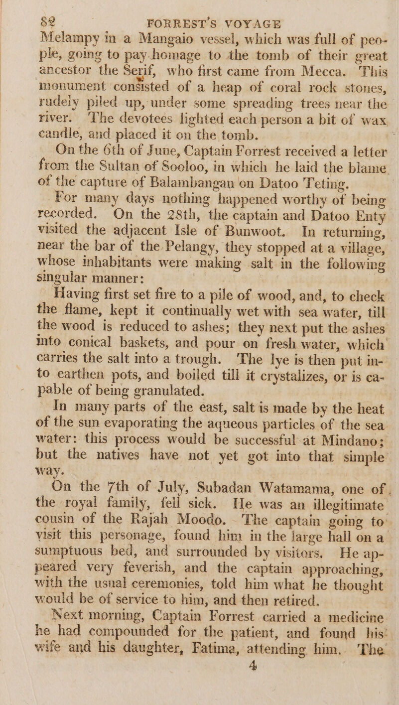 Melampy in a Mangaio vessel, which was full of peo- ple, going to pay.homage to the tomb of their great ancestor the Serif, who first came from Mecca. This monument consisted of a heap of coral rock stones, rudeiy piled up, under some spreading trees near the river. ‘The devotees lighted each person a bit of wax candle, and placed it on the tomb. _ On the 6th of June, Captain Forrest received a letter from the Sultan of Socloo, in which he laid the blame of the capture of Balambangan on Datoo Teting. | For many days nothing happened worthy of being recorded. On the 28th, the captain and Datoo Enty visited the adjacent Isle of Bunwoot. In returning, near the bar of the Pelangy, they stopped at a village, whose inhabitants were making salt in the following singular manner: va | Having first set fire to a pile of wood, and, to check the flame, kept it continually wet with sea water, till the wood is reduced to ashes; they next put the ashes into conical baskets, and pour on fresh water, which’ carries the salt into a trough. ‘The lye is then put in- to earthen pots, and boiled till it crystalizes, or is ca- pable of being granulated. In many parts of the east, salt is made by the heat of the sun evaporating the aqueous particles of the sea. water: this process would be successful at Mindano; but the natives have not yet got into that simple way. On the 7th of July, Subadan Watamama, one of . the royal family, fell sick. He was an illegitimate cousin of the Rajah Moodo. - The captain going to: visit this personage, found him in the large hall on a sumptuous bed, and surrounded by visitors, He ap- peared very feverish, and the captain approaching, with the usnal ceremonies, told him what he thought would be of service to him, and then retired. Next morning, Captain Forrest carried a medicine he had compounded for the patient, and found his: wife and his daughter, Fatima, attending him. The