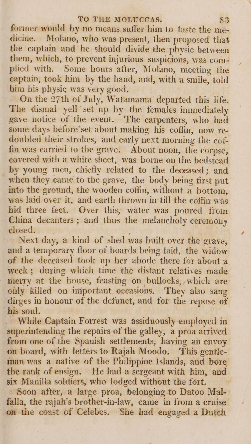 former would by no means suffer him to taste the me- dicime. Molano, who was present, then proposed that the captain and he should divide the physic between them, which, to prevent injurious suspicions, was com- plied with. Some hours after, Molano, meeting the captain, took him by the hand, arid, with a smile, told him his physic was very good. On the 27th of July, Watamama departed this life. The dismal yell set up by the females immediately gave notice of the event. The carpenters, who had some days before’set about making his coffin, now re- doubled their strokes, and early next morning the cof- fin was carried to the grave. About noon, the corpse, covered with a white sheet, was borne on the bedstead by young men, chiefly related to the deceased; and when they came to the grave, the body being first put into the ground, the wooden coffin, without a bottom, was laid over it, and earth thrown in till the cofhin was hid three feet. Over this, water was poured from China decanters ; and thus the melancholy ceremony closed. ; Next day, a kind of shed was built over the grave, and a temporary floor of boards being laid, the widow of the deceased took up her abode there for about a week ; during which time the distant relatives made merry at the louse, feasting on bullocks, which are only killed on important occasions. They also sang dirges in honour of the defunct, and for the repose of his soul. _ While Captain Forrest was assiduously employed in superintending the repairs of the galley, a proa arrived from one of the Spanish settlements, having an envoy on board, with letters to Rajah Moodo. This gentle- man was a native of the Philippine Islands, and bore the rank of ensign. He had a sergeant with him, and six Manilla soldiers, who lodged without the fort. Soon after, a large proa, belonging to Datoo Mal- falla, the rajah’s brother-in-law, came in from a cruise on the coast of Celebes. She had engaged a Dutch