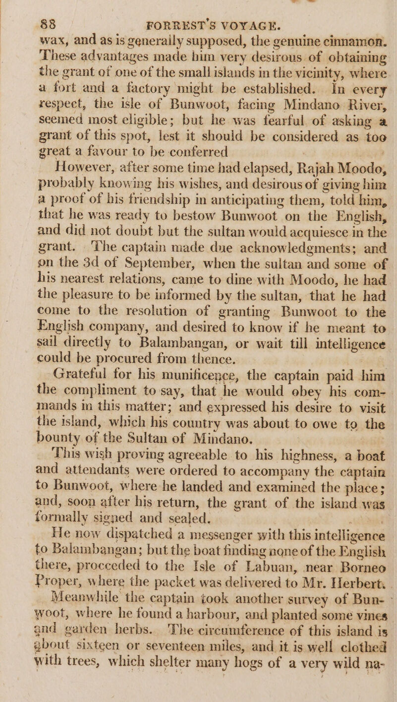 wax, and as is generaily supposed, the genuine cinnamon. These advantages made him very desirous of obtaining the grant of one of the small islands in the vicinity, where a fort and a factory might be established. In every respect, the isle of Bunwoot, facing Mindano River, seemed most eligible; but he was fearful of asking a grant of this spot, lest it should be considered as too great a favour to be conferred : However, after some time had elapsed, Rajah Moodo, probably knowing his wishes, and desirous of giving him a proof of bis friendship in anticipating them, told him, that he was ready to bestow Bunwoot on the English, and did not doubt but the sultan would acquiesce in the grant. ‘The captain made due acknowledgments; and on the 3d of September, when the sultan and some of his nearest relations, came to dine with Moodo, he had the pleasure to be informed by the sultan, that he had come to the resolution of granting Bunwoot to the English company, and desired to know if he meant to sail directly to Balambangan, or wait till intelligence could be procured from thence. hl Grateful for his munificence, the captain paid him the compliment to say, that he would obey his com- mands im this matter; and expressed his desire to visit the island, which his country was about to owe to the bounty of the Sultan of Mindano. 3 This wish proving agreeable to his highness, a boat and attendants were ordered to accompany the captain to Bunwoot, where he landed and examined the place; and, soon after his return, the grant of the island was formally signed and sealed. ~\ ia He now dispatched a messenger with this intelligence to Balambangan; but the boat finding none of the English there, procceded to the Isle of Labuan, near Borneo Proper, where the packet was delivered to Mr. Herbert, . Meanwhile the captain took another survey of Bun- - woot, where he found a harbour, and planted some vines” and garden herbs. The circumference of this island is gbout sixteen or seventeen miles, and it is well clothed with trees, which shelter many hogs of a very wild na-