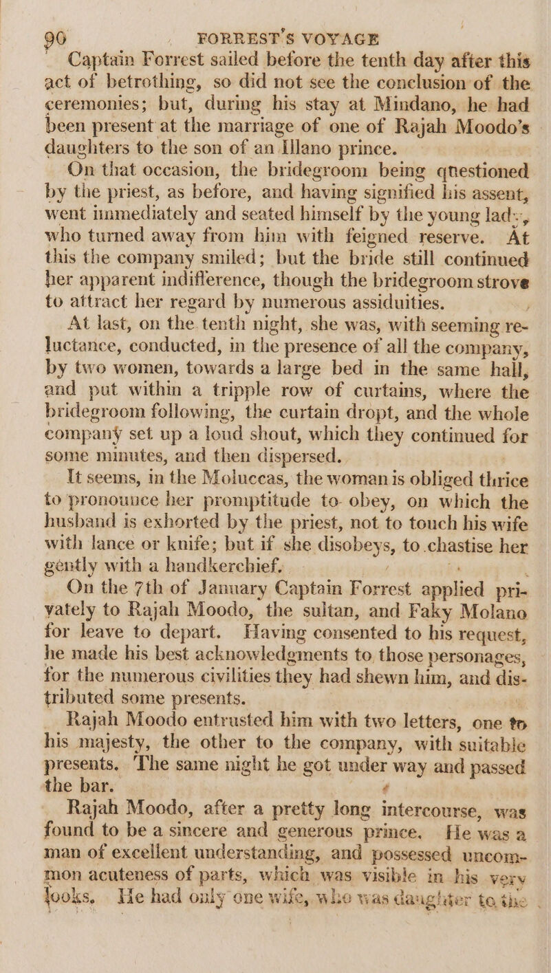 Captain Forrest sailed before the tenth day after this act of betrothing, so did not see the conclusion of the ceremonies; but, during his stay at Mindano, he had been present at the marriage of one of Rajah Moodo’s daughters to the son of an Iilano prince. On that occasion, the bridegroom bemg enevticioed by the priest, as before, and having signified his assent, went immediately and seated himself by the young lad~ who turned away from him with feigned reserve. At this the company smiled; but the bride still continued her apparent indifference, though the bridegroom strove to attract her regard by numerous assiduities. At last, on the. tenth night, she was, with seeming re- luctance, conducted, in the presence of all the company, by two women, towards a large bed in the same hall, and put within a tripple row of curtains, where the bridegroom following, the curtain dropt, and the whole company set up a loud shout, which they continued for some minutes, and then dispersed. It seems, m the Moluccas, the woman is obliged helen to pronounce ber promptitude to obey, on which the husband is exhorted by the priest, not to touch his wife with lance or knife; but if she eines to chastise her gently with a handkerchief. On the 7th of January Captain nee aaieliesl pri- vately to Rajah Moodo, the sultan, and Faky Molano for leave to depart. Having consented to his request, he made his best acknowledgments to, those personages, for the numerous civilities they had shewn him, and diet tributed some presents. Rajah Moodo entrusted him with two letters, one to his majesty, the other to the company, with suitable presents. ‘The same night he got under way and passed the bar. ‘ Rajah Moodo, after a pretty long intercourse, was found to be a sincere and generous prince. He was a man of excellent understanding, and possessed uncom- mon acuteness of parts, which was visible in his very fooks. Ne had only one Wit whe was da: ng! Wer tothe .