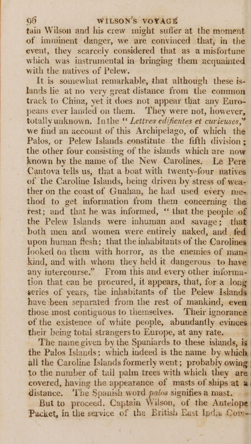 tain Wilson and his crew might suffer at the moment of imminent danger, we are convinced that, in the event, they scarcely considered that as a misfortune which was instrumental in brmging them acquainted with the natives of Pelew. It is somewhat remarkable, that although these is- lands lie at no very great distance from the common track to China, yet it does not appear that any Euro- peans ever latided on them. They were not, however, totally unknown. Inthe ‘ Lettres edifientes et curieuses,” we find an account of this Archipelago, of which thé Palos, or Pelew Islands constitute the fifth division ; the other four consisting of the islands which are now known by the name of the New Carolines.. Le Pere Cantova tells us, that a boat with twenty-four natives of the Caroline Islands, being driven by stress of wea- ther on the coast of Guahan, he had used every mie+ thod to get information from them concerning the rest; and that he was informed, ‘ that the people of the Pelew Islands were inhuman and savage; that both men and women were entirely naked, and fed upon human flesh; that the inhabitants of the Carolines locked on them with horror, as the enemies of man- kind, and with whom they held it dangerous to have any intercourse.” From this and every other informa- tion that can be procured, it appears, that, for a long series of years, the inhabitants of the Pelew Islands have been separated from the rest of mankind, even those most contiguous to themselves. ‘Their ignorance of the existence of white people, abundantly evinces. their being total strangersto Europe, at any rate. . The naine given by the Spaniards to these islands, is. the Palos Islands; which indeed is the name by which, all the Caroline Islands formerly went; probably owing to the number of tail palm trees with which they are: covered, having the appearance of masts of ships at a) distance. ‘The Spanish word palos signifies a mast. But to proceed. Captain Wilson, of the Antelope: Packet, in the service of the British East India Come.