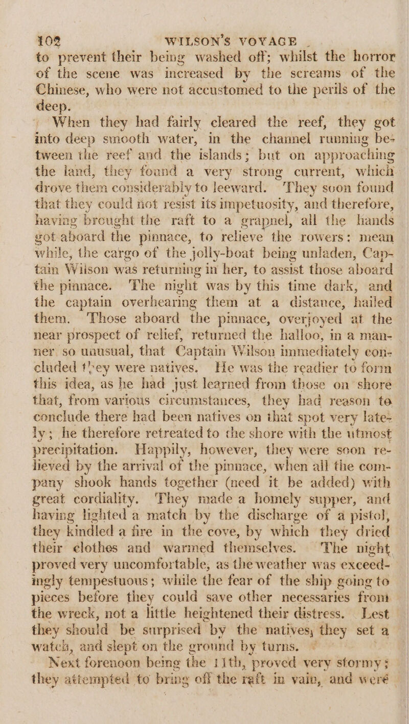 to prevent their being washed off; whilst the horror of the scene was increased by the screams of the Chinese, who were not accustomed to the perils of the deep. } ‘When they had fairly cleared the reef, they got into deep smooth water, in the channel running be- tween the reef and the islands; but on approaching the iand, they found a very strong current, which. drove them considerably to leeward. They svon found that they could not resist its impetuosity, and therefore, having brought the raft to a grapnel, all the hands got aboard the pinnace, to relieve the rowers: niean while, the cargo of the jolly-boat being unladen, Cap- tain Wiison was returning in her, to assist those aboard the pinnace. The night was by this time dark, and the captain overhearing them at a distance, hailed them. Those aboard the pimnace, overjoyed at the near prospect of relief, returned the halloo, in a man- ner so uausual, that Captain Wilson immediately con- cluded they were natives. He was the readier to form this idea, as he had just learned from those on shore that, from various circumstances, they had reason te conclude there had been natives on that spot very late: ly; he therefore retreated to the shore with the utmost precipitation. Happily, however, they were soon re- lieved by the arrival of the pinnace, when all the com- pany shook hands together (need it be added) with great cordiality. They made a homely supper, and having lighted a match by the discharge of a pistol, they kindled a fire in the cove, by which they dried their clothes and warmed themselves. The night. proved very uncomfortable, as the weather was exceed- ingly tempestuous; while the fear of the ship going to pieces before they could save other necessaries from the wreck, not a little heightened their distress. _ Lest they should be surprised | by the natives, they set a watch, and slept on the ground by turns. © Next forencon bemg the 1ith, proved very stormy ; they attempted to bring off the raft m vaiv, and weré —