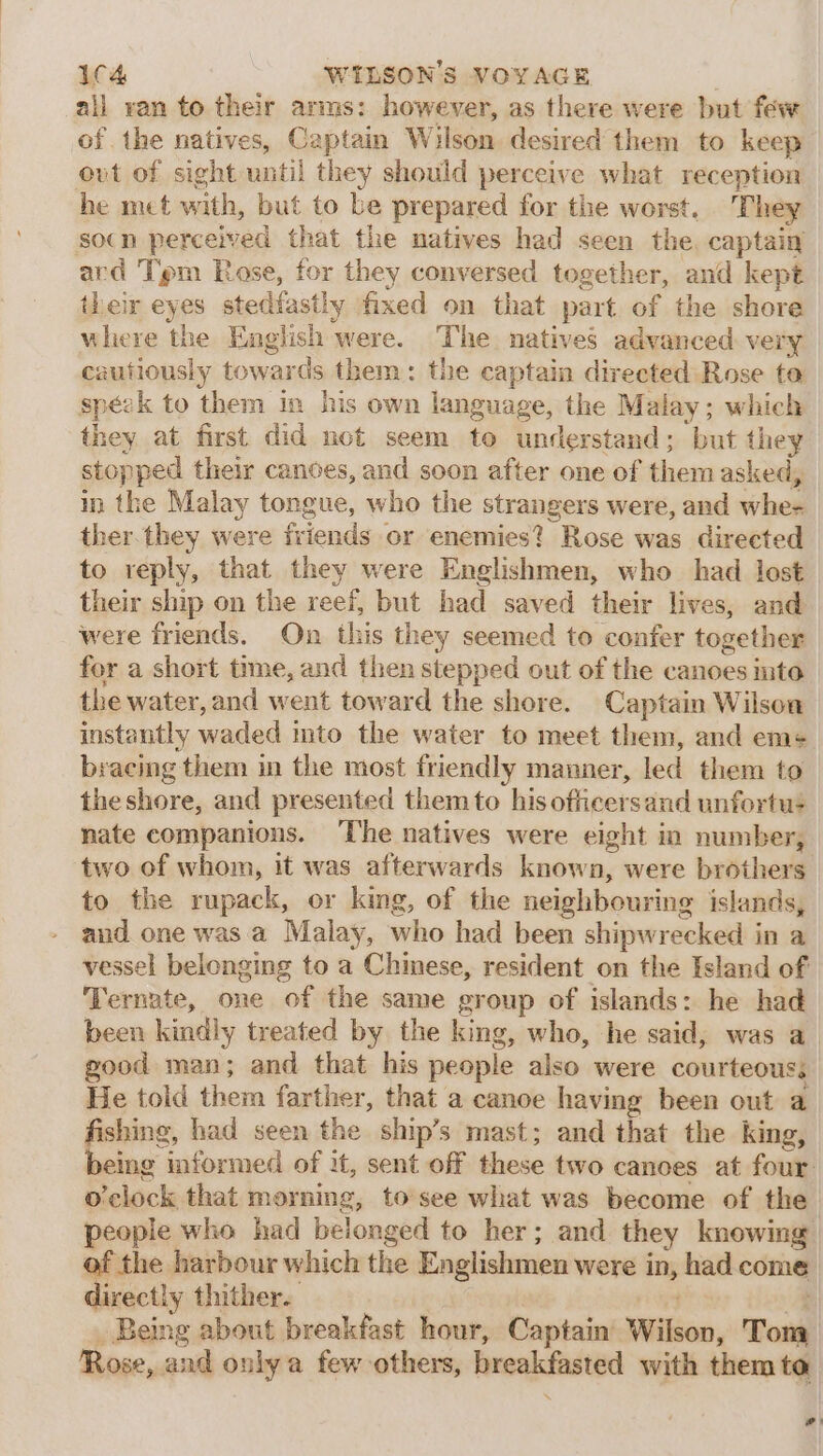 all van to their arms: however, as there were but few of the natives, Captain Wilson desired them to keep out of sight until they should perceive what reception he mct with, but to be prepared for the worst. ‘They socn perceived that the natives had seen the. captain ard Tipm Rose, for they conversed together, and kept their eyes stedfastly fixed on that part of the shore where the English were. The natives advanced very cautiously towards them: the captain directed Rose ta spézk to them in his own language, the Malay; which they at first did not seem te understand; but they stopped their canoes, and soon after one of them asked, in the Malay tongue, who the strangers were, and whe- ther.they were friends or enemies? Rose was directed to reply, that they were Englishmen, who had lost their ship on the reef, but had saved their lives, and were friends. On this they seemed to confer together fer a short time, and then stepped out of the canoes nto” the water, and went toward the shore. Captain Wilson instantly waded ito the water to meet them, and em-¢ bracing them in the most friendly manner, led them to theshore, and presented them to his oficersand unfortu- nate companions. The natives were eight in number, two of whom, it was afterwards known, were brothers to the rupack, or king, of the neighbouring islands, aud one was a Malay, who had been shipwrecked in a vessel belonging to a Chinese, resident on the Island of Ternate, one of the same group of islands: he had been kindly treated by the king, who, he said, was a. good man; and that his people also were courteous; He told them farther, that a canoe having been out a aere: had seen the ship’s mast; and that the king, eing informed of it, sent off these two canoes at four: o'clock that morning, to see what was become of the | people who had belonged to her; and they knowing of the harbour which the Englishmen were in, had come directly thither. A _ Being about breakfast hour, Captain Wilson, Tom, Rose, and only a few others, breakfasted with them ta w