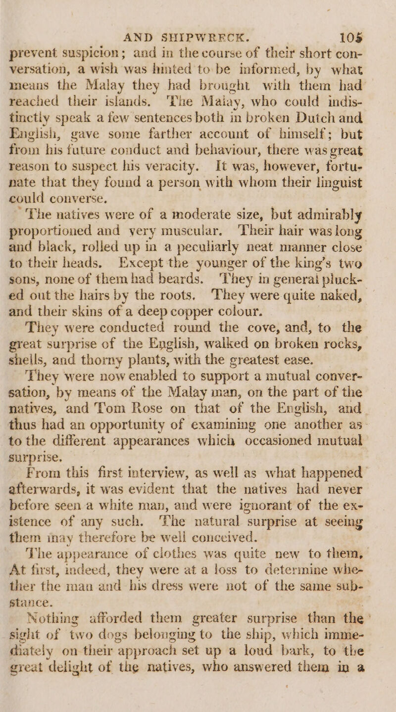 prevent suspicion; and in the course of their short con- versation, a wish was hinted to. be informed, by what means the Malay they had brought with them had reached their islands. The Malay, who could indis- tinctly speak a few sentences both in broken Dutch and English, gave some farther account of himself; but from his future conduct and behaviour, there was great reason to suspect his veracity. It was, however, fortu- nate that they found a person with whom their linguist could converse. The natives were of a moderate size, but admirably proportioned and yery muscular. Their hair was long and black, rolled up ia a peculiarly neat manner close to their heads. Except the younger of the king’s two sons, none of themhad beards. They in general pluck- ed out the hairs by the roots. They were quite naked, and their skins of a deep copper colour. They were conducted round the cove, and, to the great surprise of the English, walked on broken rocks, shells, and thorny plants, with the greatest ease. They were now enabled to support a mutual conver- sation, by means of the Malay man, on the part of the natives, and Tom Rose on that of the English, and thus had an opportunity of examining one another as- to the different appearances which occasioned mutual surprise. From this first interview, as well as what happened’ afterwards, it was evident that the natives had never before seen a white man, and were ignorant of the ex- istence of any such. ‘The natural surprise at seeing them inay therefore be well conceived. The appearance of clothes was quite new to them, At first, indeed, they were at a loss to determine whe- ther the man and his dress were not of the same sub-— stance. Nothing afforded them greater surprise than the ) sight of two dogs belonging to the ship, which imme- diately on their ‘approach set up a loud bark, to the great delight of the natives, who answered them in a