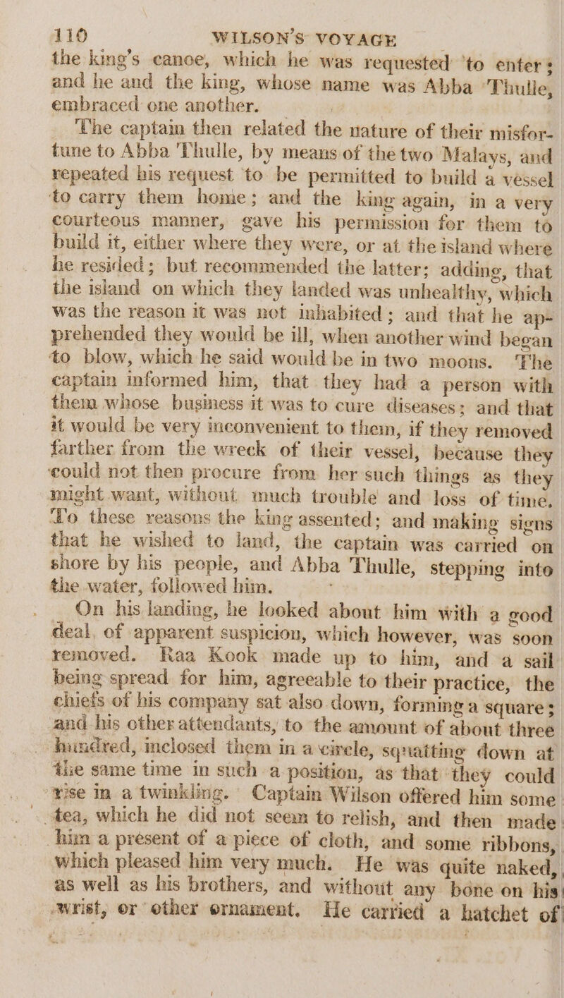 the king’s canoe, which he was requested ‘to enters and he and the king, whose name was Abba ‘Thulle, embraced one another. _ ‘The captain then related the nature of their misfor- tune to Abba 'Thulle, by means of the two Malays, and repeated his request to be permitted to build 4 vessel ‘to carry them home; and the king again, in a very courteous manner, gave his permission fer them to build it, either where they were, or at the island where be resided; but recommended the latter: adding, that the island on which they landed was unhealthy, which was the reason it was net inhabited; and that he ap- prehended they would be ill, when another wind began to blow, which he said would be in two moons. The captain informed him, that they had a person with them whose business it was to cure diseases; and that it would be very inconvenient to them, if they removed farther from the wreck of their vessel, because they ‘could not then procure from her such things as they might want, without much trouble and loss of time. To these reasons the king assented; and making signs that he wished to land, the captain was carried on shore by his people, and Abba Thulle, stepping into the water, followed him. : On his landing, he looked about him with a good deal, of apparent suspicion, which however, was soon removed. Raa Kook made up to him, and a sail being spread for him, agreeable to their practice, the chiefs of his company sat also down, forming a square $ and his other attendants, to the amount of about three hundred, inclosed them in acirele, squatting down at ile same time in such a position, as that ‘they could ‘rise in a twinkling. Captain Wilson offered him some. ~ tea, which he did not seem to relish, and then made. him a present of a piece of cloth, and some ribbons, | which pleased him very much. He was quite naked,, as well as his brothers, and without any bone on his! wrist, or other ornament. He carried a hatchet of!