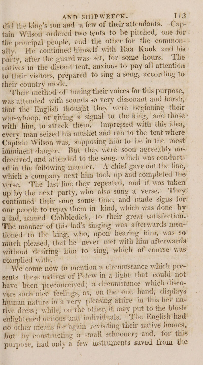 did the king’s son and a few of their attendants. -Cap- tain Wilson ordered two tents to be pitched, one for - the principal people, and the other for the common. - ality. He continued himself with Raa Kook and his party, after the guard was: set, for some hours. ‘The natives in the distant tent, anxious to pay all attention to their visitors, prepared to sing a song, according to their country mode, | Their method of tuning their voices for this purpose, was attended with sounds so very dissonant and harsh, that the English thought they were beginning their war-whoop, or giving a signal to the king, and those: with him, to attack them. Impressed with this idea, : every man seized his musket and ran to the tent where Captain Wilson was, supposing him to be in the most aiminent danger. But they were soon agreeably un- deceived, and attended to the song, which was conduct- ed in the following manner. A chief gave out the line, which a company next him took up and completed the verse. ‘The last line they repeated, and it was taken up by the next party, who also sung a verse. They: continued’ their song some time, and made signs for our people to repay them in kind, which was done by a lad, named Cobbledick, to their great satisfaction. : The manner of this lad’s singing was afterwards men- tioned to the king, who, upon’ bearmg him, was so much pleased, that he never met with him afterwards without desiring: him to sing, which of course was complied with. ys We come now to mention a circumstance wiiich pre- sents these natives of Pelew in a light that could not have been preconceived ; a circumstance which disco- vers such nice feelings, as, on the’ one hand; displays hnman nature in a very pleasing attire in this her na- tive dress: while; on the other, if may put to the blush enlightened nations and individnals. The English had’ no other means for again revisiting their native homes, but by constructing a small schooner; and, for this purpose, had only a few imstruments saved from the