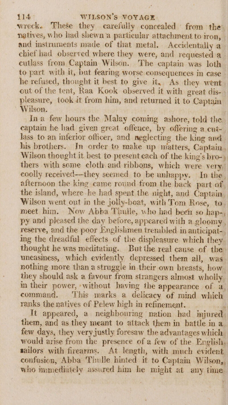 wreck. 'These they carefully concealed ' from the natives, who had shewn a particular attachment to iron, and instruments made of that metal. Accidentally a chief had observed where they were, and requested a cutlass from Captain Wilson. The captain was loth to part with it, but fearing worse consequences in case - he refused, thought it best to give it, As they went out of the tent, Raa Kook observed it with great dis-. pleasure, took it from him, and returned it to Captain Wilson. Ina few hours the Malay coming ashore, told the captain he had given great offence, by offering a cué- lass to an inferior officer, and neglecting the king anc his brothers. In order to make up matters, Captain. Wilson thought it best to present each of the king's bro-» thers with seme cloth and ribbons, which were very. coolly received——they seemed to be unhappy. In the. afternoon the king came round trom the back part of, the island, where he had spent the night, and Captain. Wilson went out in the jolly-beat, with Tom Rose, to. meet him. Now Abba Thulle, who had been so hap-, py and pleased the day before, appeared with a_gloomy , reserve, and the poor Englishmen trembled in anticipat-. ing the dreadful effects of the displeasure which they. thought he was meditating. But the real cause of the: uneasiness, which evidently depressed them all, was. nothing more than a struggle in their own breasts, how they should ask a favour from strangers almost wholly in their power, -without having the appearance of a. command. This marks a delicacy of mind which ranks the natives of Pelew hich in refinement. ale It appeared, a neighbouring nation had imjured. them, and as they meant to attack them in battle in a. few days, they very justly foresaw the advantages which would arise from the presence of a few of the English, sailors with firearms. At length, with much evident. confusion, Abba Thulle hinted it to Captain Wilson,. who immediately assured him he might at any time