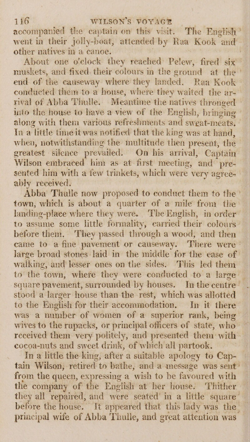 accompanied the captain on’ this’ visit. “The Enebish * went in their jolly-beat, attended by Raa Kook “and other natives im a cance. About one o'clock they reached Pelew, fired six’ muskets, and fixed. their colours im the ground at the ° end. of the causeway where they landed. Raa Kook ° conducted them to a house, where they waited the ar- rival of Abba Thutle. Meantime the natives thronged &gt; into the house to have a view of the English, bringing ' along with them various refreshments and sweat-meats, In a liftle time it was notified that the king was at hand, whev, notwithstanding the multitude then present, the greatest silence pr evailed. On his arrival, Captain Wilson embraced him as at first meeting, and pre- sented him with a few trinkets, which were very agree- ably received. Abba Thulle now proposed to conduct them to the ' town, which is about a quarter of a mile from the landing-place where they were... The English, in order to assume some little formality, carried their colours: before them. They passed through a wood, and then came to a fine pavement or causeway. There were ° large broad stones. laid in the middle for the ease of | walking, and lesser ones on the sides. This led them — to’ the town, where they were conducted to a large — square pavement, surrounded by houses. Inthecentre’ . stood a larger house than the rest, which was allotted to the English for their accommodation, In it there was a number of women of a superior rank, being — wives to the rupacks, or principal officers of state, who — received them very politely, and presented them: with - cocoa-nuts and sweet drink, of which all partook. In a little the king, after a suitable apology to Cap- tain Wilson, retired to bathe, and a message was sent? | from the queen, expressing a wish to be favoured with the company of the English at her house. ‘Thither — they all repaired, and were seated’ in a little square’ before the house. It appeared that this lady was the principal wife of Abba Tulle, and great attention was