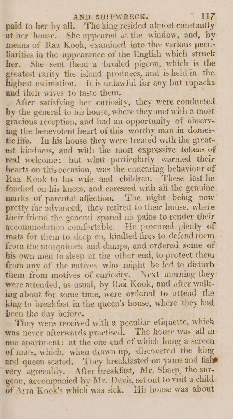 paid to her by all. The king resided almost constantly ‘ather house. She appeared at the window, and, by means of Raa Kook, examined into the: various pecu- liarities in the appearance of the English which struck her. She sent them a -broiled pigeon, which is the greatest rarity the island produces, and is held in the hichest estimation. It is uniawful for any but rupacks and their wives to taste them. 0 . After satisfying her curiosity, they were conducted by the general to his house, where they met with a most gracious reception, and had an opportunity of observ- ing the benevolent heart of this worthy man in domes- tic life. In his house they were treated with the great-_ est kindness, and with the most expressive tokens of real welcome: but what particularly warmed their hearts on this occasion, was the endearing behaviour of Raa Kook to his wife and children. These last he fondled on his knees, and caressed with aii the genume marks of parental affection. The night being now pretty far advanced, they retired to their house, where their friend the general spared no pains to render their accommodation comfortable. He procured plenty of mats for them to sicep on, kindled fires to defend them from the mosquitoes and damps, and ordered some of his own inen to sleep at the other end, to protect them from any of the natives who might be led to disturb them from motives of curiosity. Next morning they: were attended, as usual, by Raa Kook, and after walk- ing about for some time, were ordered to attend the king to breakfast in the queen’s house, where they had been the day before. They were received with a peculiar etiquette, which was never afterwards practised. ‘The house was all in one apartment; at the one end of which hung a screen of mats, which, when drawn up, discovered the king and queen seated. They breakfasted on yams and fishw ~yery agreeably. After breakfast, Mr. Sharp, the sur- geon, accompanied by Mr. Devis, set out to visit a child of Arra Kook’s which was sick. His house was about