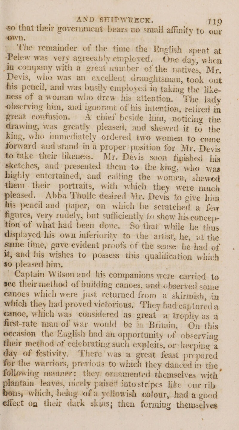 ‘so that their government: bears no small affinity to our ‘own. The remainder of the time the English spent at -Pelew was very agreeably employed. One day, when 4m company with a great number of the natives, Mr. Devis, who was an excellent draughtsman, took out his pencil, and was busily employed in taking the like- ness of a woman who drew his attention. The lady observing him, and ignorant of his intention, retired in great confusion. A chief beside him, noticing the drawing, was greatly pleased, and shewed it to the king, who nmmediately ordered two women to come forward and stand in a proper position for Mr. Devis to take their likeness. Mr, Devis soon fipished his sketches, and presented them to the king, whe was highly entertained, and calling the women, shewed them their portraits, with which they were much pleased. Abba Thuile desired Mr. Devis to give him his pencil and paper, on which he scratched a few figures, very rudely, but sutticiently to shew his concep- tion of what had been done. So that’ while he thus displayed his own inferiority to the artist, he, at the same time, gave evident proofs of the sense he had of it, and his wishes to possess this qualification which $0 pleased him. _ Captain Wilson and his companions were carried to see their method of building canoes, and observed some canoes which were just returned from a skirmish, in which they had proved victorious, They had captured a canoe, which was considered as great a trophy as a first-rate man of war would be in Britain, On this occasion the English had an opportunity of observing their method of celebrating such expleits, or keeping a day of festivity. There was a great feast prepared for the warriors, previous to which they danced in the, following manner: they ornamented themselves with oe leaves, nicely paired into stripes like our rib 8; which, being of a yellowish colour, had a good effect og their dark skins; then forming themselves ’