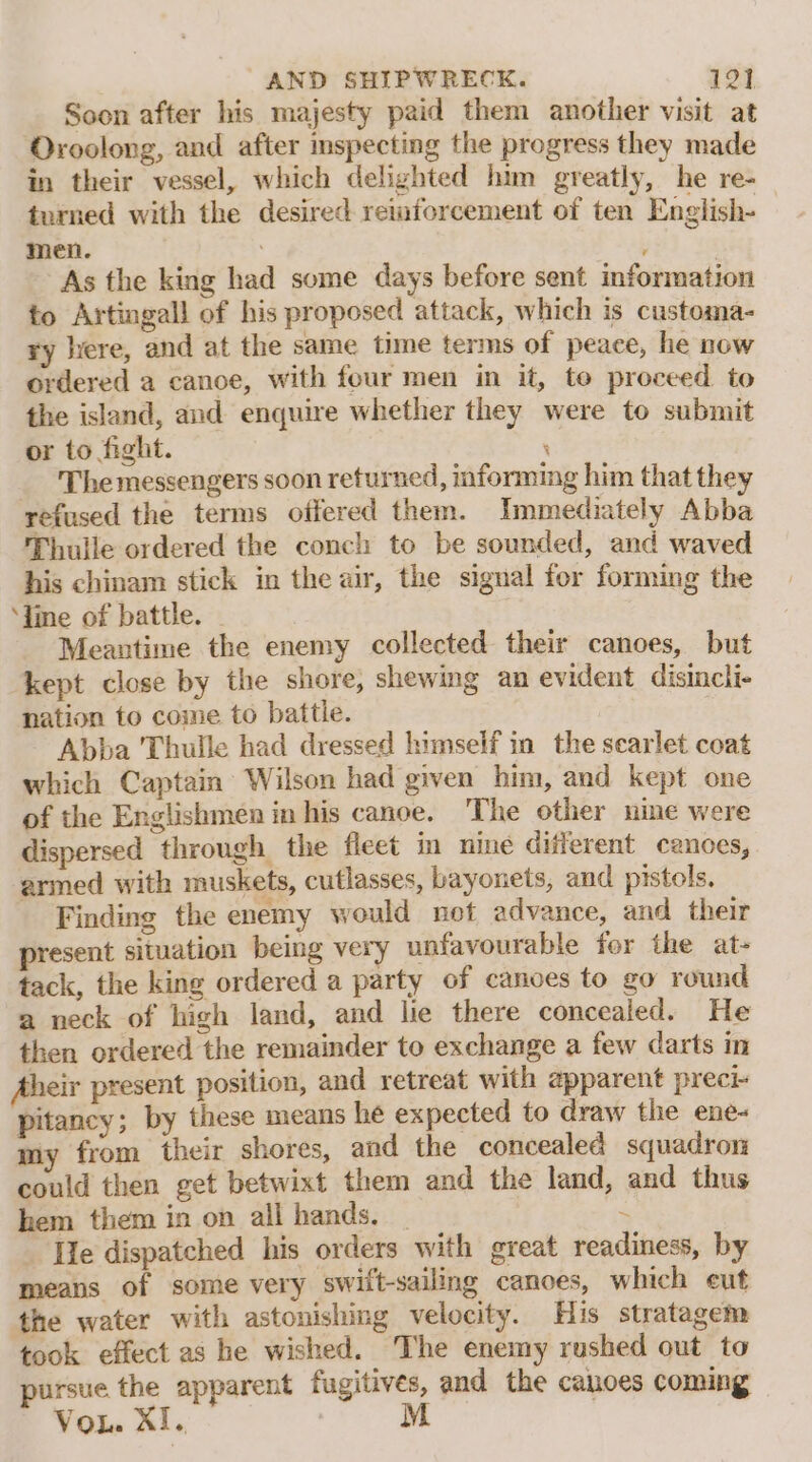 Soon after his majesty paid them another visit at Oroolong, and after mspecting the progress they made in their vessel, which delighted him greatly, he re- turned with the desired reiaforcement of ten English- men. As the king had some days before sent information to Artingall of his proposed attack, which is customa- ry ere, and at the same time terms of peace, he now ordered a canoe, with four men in it, te proceed to the island, and enquire whether they were to submit or to fight. . The messengers soon returned, informing him that they refused the terms offered them. Immediately Abba Thuile ordered the conch to be sounded, and waved his chinam stick in the air, the signal for forming the ‘line of battle. Meantime the enemy collected their canoes, but kept close by the shore, shewing an evident disincli- nation to come to battle. Abba Thulle had dressed himself in the searlet coat which Captain Wilson had given him, and kept one of the Englishmen in his canoe. The other nine were dispersed through the fleet in nine different canoes, ermed with muskets, cutlasses, bayonets, and pistols. Finding the enemy would not advance, and their present situation being very unfavourable for the at- tack, the king ordered a party of canoes to go round a neck of high land, and lie there concealed. He then ordered the remainder to exchange a few darts in Aheir present position, and retreat with apparent preci pitancy; by these means he expected to draw the ene- my from their shores, and the concealed squadron could then get betwixt them and the land, and thus hem them in on all hands. _ 4 [le dispatched his orders with great readiness, by means of some very swift-sailing canoes, which eut the water with astonishing velocity. His stratagem took effect as he wished. The enemy rushed out to pursue the apparent fugitives, and the canoes coming Mi .