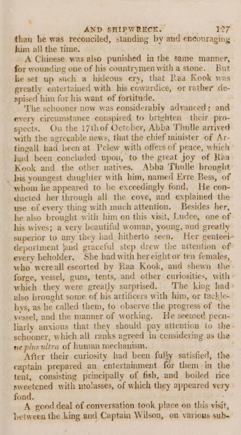 ‘ AND SHIPWRECK. than he was reconciled, standing by and encouraging . him all the time. | ! _A Chinese was also. punished in the same manner, for wounding one of his countrymen with a stone. But he set up such a hideous cry, that Raa Kook was greatly entertaived with his cowardice, or rather de- spised him for his want of fortitude. ! ‘The schooner now was considerably advanced; and every circumstance conspired to brighten their -pro- spects. On the 17th of October, Abba Thule arrived with the agreeable news, that the chief minister of Ar- tingall had been at Pelew with offers of peace, which ° had been concluded upou, to the great joy of Raa. Keok and the other natives. Abba Thulle brought _ his youngest daughter with him, named Erre Bess, of whom he appeared to be exceedingly fond. He con- ducted her through all the cove, and explained the use of every thing with much attention. Besides her, he also brought with him en this visit, Ludee, one of: his wives; a very beautiful woman, young, and greatly superior to any they had shitherto seen. Her genteei~ deportment land graceful step drew the attention of every beholder. She had with her eight or ten females, who wereall escorted by Raa Kook, and shewn the - forge, vessel, guns, tents, and ether curiosities, with ~ which they were greatly surprised. The king had» also brought some of his artificers with him, or tackle- hys, as he called them, to observe the progress of the» vessel, and the manner of working, He seemed peca- liarly anxious that they should pay attention to the- schooner, which all ranks agreed in considering as the ne plus ultra of human mechanism. oe After their curiosity had been fully satisfied, the captain prepared an entertainment for them in the tent, consisting principally of fish, and boiled rice ‘sweetened with molasses, of which they appeared very - fond. | A good deal of conversation took place on this visit, between the king and Captaim Wilson, on various sub«