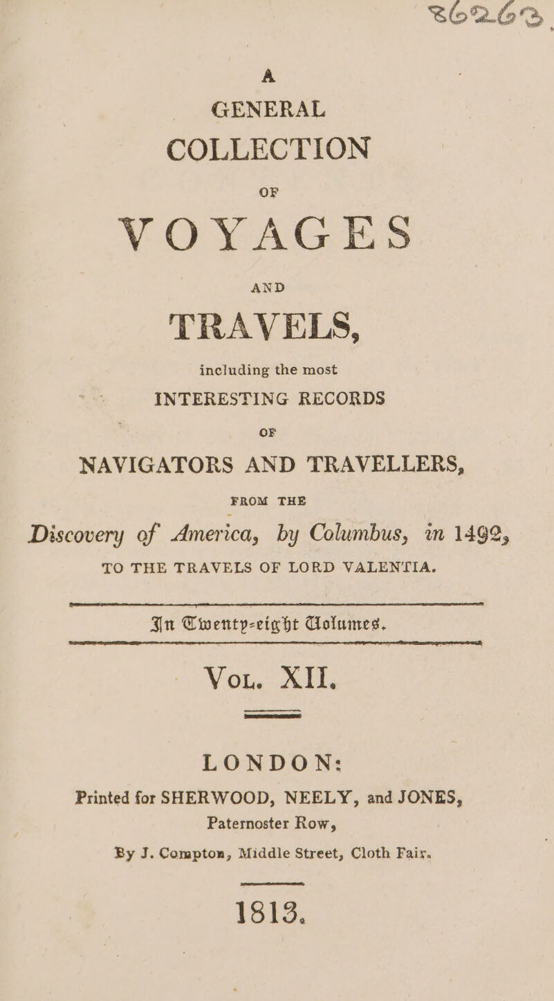 $62.63. A GENERAL COLLECTION VOYAGES TRAVELS, including the most INTERESTING RECORDS OF NAVIGATORS AND TRAVELLERS, FROM THE Discovery of America, by Columbus, in 1492, TO THE TRAVELS OF LORD VALENTIA. Gn Twenty-eight Columes. VOl. vali LONDON: Printed for SHERWOOD, NEELY, and JONES, Paternoster Row, By J. Compton, Middle Street, Cloth Fair. 1813.