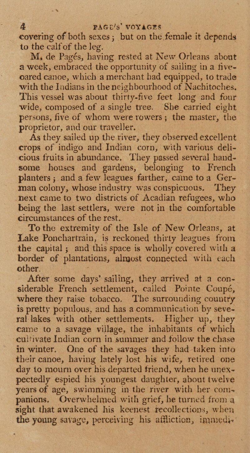 covering of both sexes; but on the female it depends to the calf of the leg. M; de Pagés, having rested at New Orleans about a week, embraced the opportunity of sailing in a five- oared canoe, which a merchant had equipped, to trade with the Jndians in the neighbourhood of Nachitoches. This vessel was about thirty-five feet long and four wide, composed of a single tree. She carried eight persons, five of whom were rowers; the master, the proprietor, and our traveller. As they sailed up the river, they observed excellent crops of indigo and Indian corn, with various deli- cious fruits in abundance. They passed several hand- some houses and gardens, belonging to French planters ; and a few leagues farther, came toa Ger- man colony, whose industry was conspicuous. They next came to two districts of Acadian refugees, who being the last settlers, were not in the comfortable circumstances of the rest.. ; To the extremity of the Isle of New Orleans, at Lake Ponchartrain, is reckoned thirty Jeagues from the capital ; and this space is wholly covered with a border of plantations, almost connected with each other. After some days’ sailing, they arrived at a con- siderable French settlement, called Pointe Coupé, where they raise tobacco, The surrounding country is pretty populous, and has a communication by seve- ral lakes with other settlements. Higher up, they came to a savage village, the inhabitants of which cultivate Indian corn in. sumnier and follow the chase in winter. One of the savages they had taken into their canoe, having lately lost his wife, retired one day to mourn over his departed friend, when he unex- pectedly espied his youngest danghter, about twelve years of age, swimming in the river with her com. panions, Overwhelmed with grief, he turned from a sight that awakened his keenest fecollections, when the young savage, perceiving his affliction, immed.