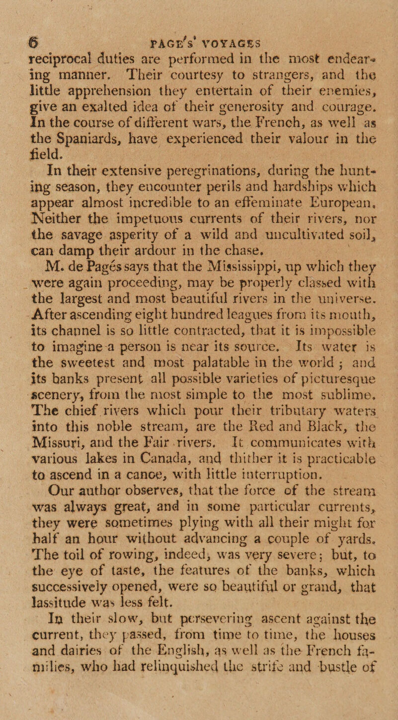 reciprocal duties are performed in the most endears ing manner. Their courtesy to strangers, and the little apprehension they entertain of their enemies, give an exalted idea of their generosity and. courage. In the course of different wars, the French, as well as the Spaniards, have experienced their valour in the field. In their extensive peregrinations, during the hunt- ing season, they eucounter perils and hardships which appear almost incredible to an effeminate European, Neither the impetuous currents of their rivers, nor the savage asperity of a wild and uncultivated soil, can damp their ardour in the chase. M. de Pagés says that the Mississippi, up which they _‘were again proceeding, may be properly classed with the largest and most beautiful rivers in the universe. After ascending eight hundred leagues from its mouth, its channel is so little contracted, that it is impossible to imagine-a person is near its source. Its water is the sweetest and most palatable in the world; and its hanks present all possible varieties of picturesque scenery, from the most simple to the most sublime, The chief rivers which pour their tributary waters. into this noble stream, are the Red and Black, the Missuri, and the Fair rivers. It communicates with various lakes in Canada, and thither it is practicable to ascend in a canoe, with little interruption. Our author observes, that the force of the stream was always great, and in some particular currents, they were sometimes plying with all their might for half an hour without advancing a couple of yards. The toil of rowing, indeed, was very severe; but, to the eye of taste, the features of the banks, which successively opened, were so beautiful or grand, that lassitude was less felt. In their slow, but persevering ascent against the current, they passed, from time to time, the houses and dairies of the English, as well as the French fa- miilies, who had relinquished the strife and bustle of