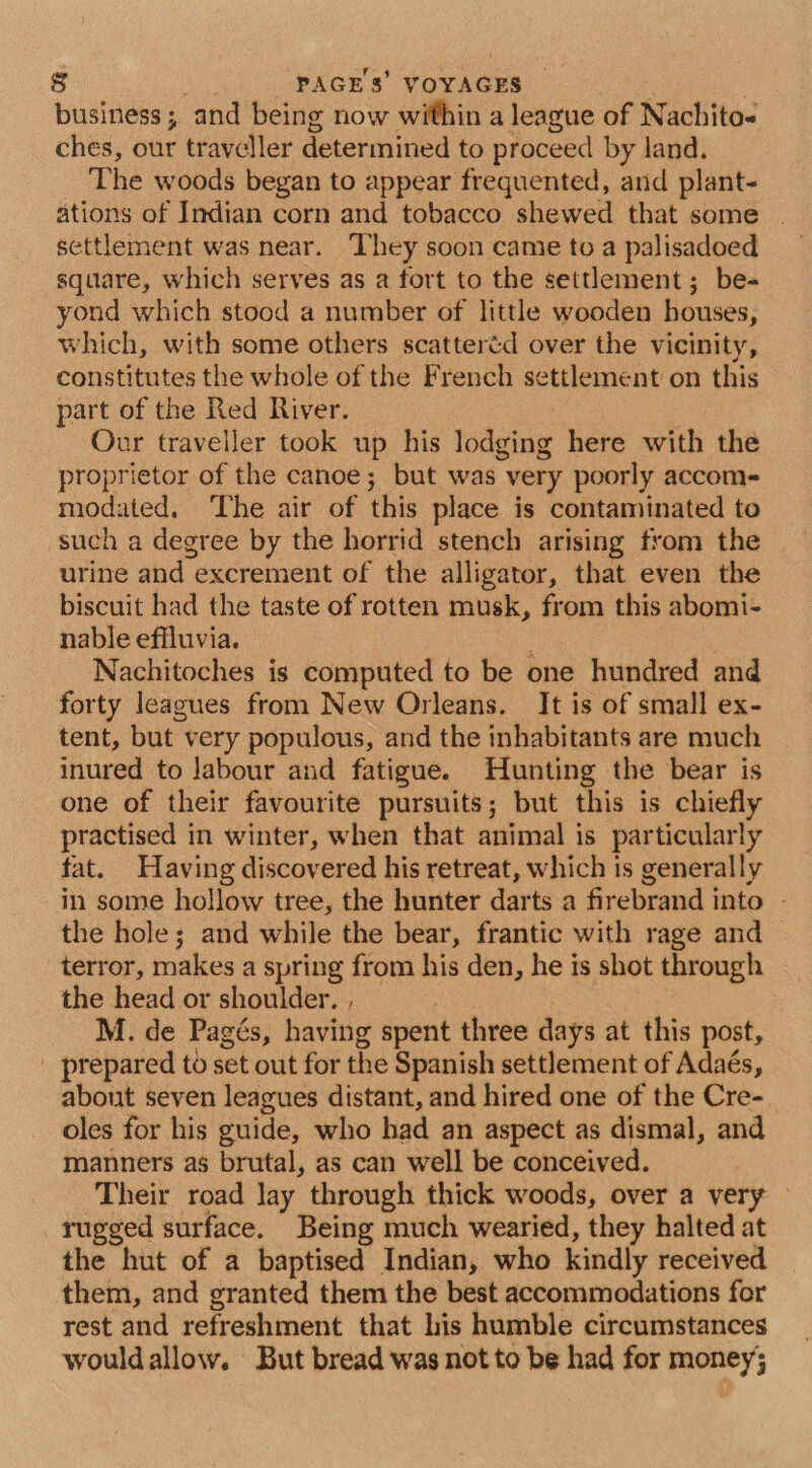 business; and being now within a league of Nachito- ches, our traveller determined to proceed by land. The woods began to appear frequented, and plant- ations of Indian corn and tobacco shewed that some | settlement was near. They soon came to a palisadoed square, which serves as a fort to the settlement; be- yond which stood a number of little wooden houses, which, with some others scatteréd over the vicinity, constitutes the whole of the French settlement on this part of the Red River. , Our traveller took up his lodging here with the proprietor of the canoe; but was very poorly accome modated. The air of this place is contaminated to such a degree by the horrid stench arising from the urine and excrement of the alligator, that even the biscuit had the taste of rotten musk, from this abomi- nable effluvia. Nachitoches is computed to be one hundred and forty leagues from New Orleans. It is of small ex- tent, but very populous, and the inhabitants are much inured to labour and fatigue. Hunting the bear is one of their favourite pursuits; but this is chiefly practised in winter, when that animal is particularly fat. Having discovered his retreat, which is generally in some hollow tree, the hunter darts a firebrand into - the hole; and while the bear, frantic with rage and terror, makes a spring from his den, he is shot through the head or shoulder. , : | M. de Pagés, having spent three days at this post, _ prepared to set out for the Spanish settlement of Adaés, about seven leagues distant, and hired one of the Cre- oles for his guide, who had an aspect as dismal, and manners a$ brutal, as can well be conceived. Their road lay through thick woods, over a very — rugged surface. Being much wearied, they halted at the hut of a baptised Indian, who kindly received them, and granted them the best accommodations for rest and refreshment that his humble circumstances wouldallow. But bread was not to be had for money;