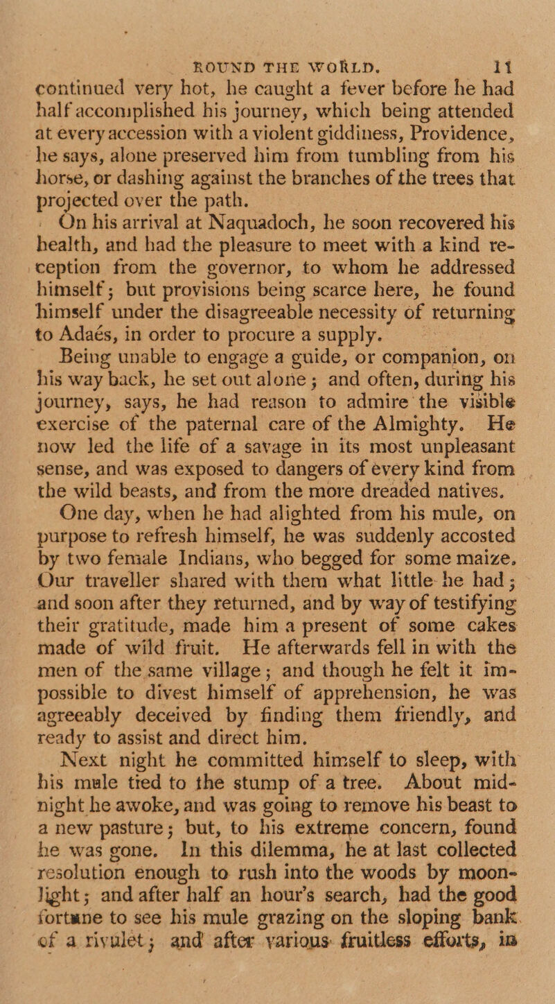 continued very hot, he caught a fever before he had half accomplished his journey, which being attended at every accession with a violent giddiness, Providence, he says, alone preserved him from tumbling from his horse, or dashing against the branches of the trees that projected over the path. On his arrival at Naquadoch, he soon recovered his health, and had the pleasure to meet with a kind re- ception from the governor, to whom he addressed himself; but provisions being scarce here, he found himself under the disagreeable necessity of returning to Adaés, in order to procure a supply. 3 Being unable to engage a guide, or companion, on his way back, he set out alone; and often, during his journey, says, he had reason to admire the visible exercise of the paternal care of the Almighty. He now led the life of a savage in its most unpleasant sense, and was exposed to dangers of every kind from the wild beasts, and from the more dreaded natives. One day, when he had alighted from his mule, on purpose to refresh himself, he was suddenly accosted by two female Indians, who begged for some maize. Our traveller shared with them what little he had ; and soon after they returned, and by way of testifying their gratitude, made hima present of some cakes made of wild fruit. He afterwards fell in with the men of the same village; and though he felt it im- possible to divest himself of apprehension, he was agreeably deceived by finding them friendly, and ready to assist and direct him. Next night he committed himself to sleep, with his mule tied to the stump of a tree. About mid- night he awoke, and was going to remove his beast to a new pasture; but, to his extreme concern, found he was gone. In this dilemma, he at last collected resolution enough to rush into the woods by moon- light; and after half an hour’s search, had the good fortune to see his mule grazing on the sloping bank. of a rivulet; and after various: fruitless efforts, im