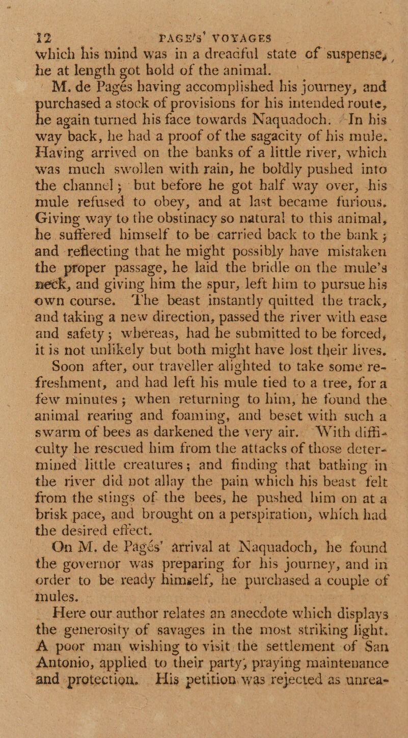 which his mind was in a dreadful state of suspense, , he at length got hold of the animal. 'M. de Pagés having accomplished his journey, and purchased a ‘stock of provisions for his intended route, he again turned his face towards Naquadoch. ~Jn his way back, he had a proof of the sagacity of his mule. Having arrived on the banks of a little river, which was much swollen with rain, he boldly pushed into the channel; but before he got half way over, his mule refused to obey, and at Jast became furious. Giving way to the obstinacy so natura! to this animal, he suffered himself to be carried back to the bank ; and reflecting that he might possibly have mistaken the proper passage, he laid the bridle on the mule’s neck, and giving him the spur, left him to pursue his own course. ‘The beast instantly quitted the track, and taking a new direction, passed the river with ease and safety; whereas, had he submitted to be forced, itis not unlikely but both might have lost their lives. Soon after, our traveller alighted to take some re- freshment, and had left his mule tied to a tree, fora few minutes; when returning to him, he found the. animal rearing and foaming, and beset with such a swarm of bees as darkened the very air. With diffi. culty he rescued him from the attacks of those deter- mined little creatures; and finding that bathing in the river did pot allay the pain which his beast felt from the stings of the bees, he pushed him on ata brisk pace, and brought on a perspiration, which had the desired effect. On M. de Pagés’ arrival at Naquadoch, he found the governor was preparing for his journey, and in order to be ready himself, he purchased a couple of mules. Here our author relates an anecdote which displays . the generosity of savages in the most striking light. A poor man wishing to visit the settlement of San Antonio, applied to their party, praying maintenance and protection. His petition. was rejected as unrea-